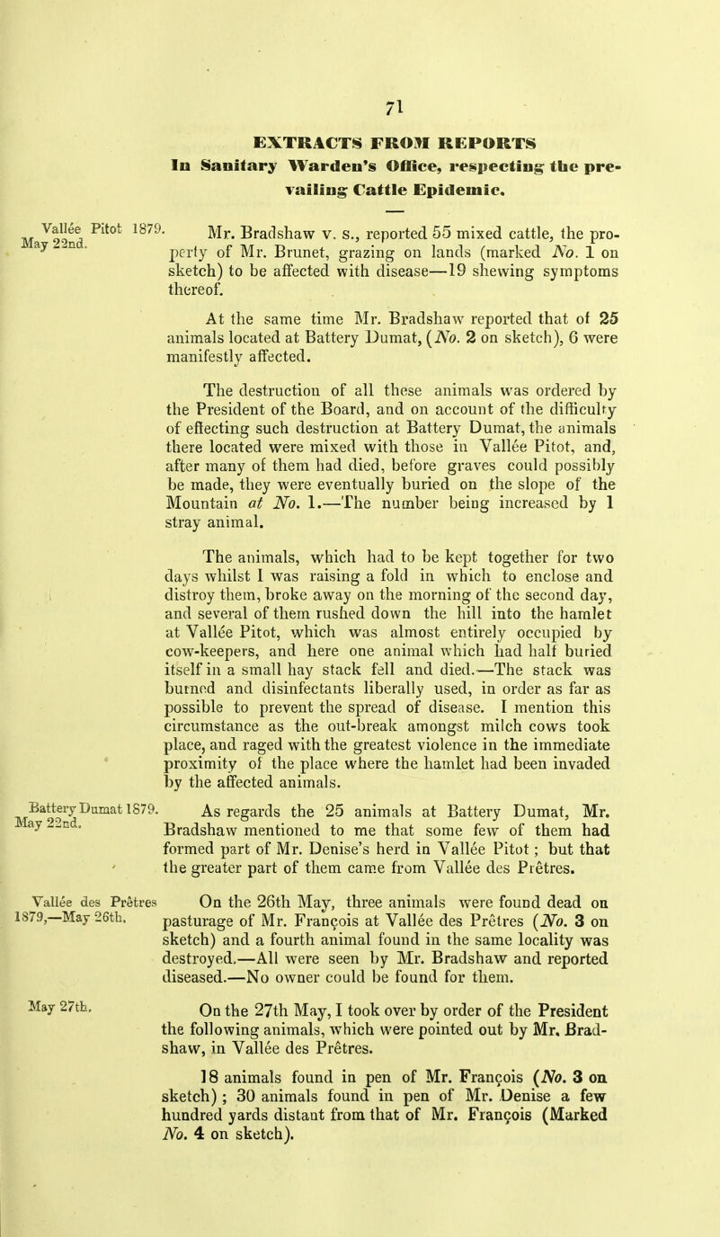 EXTRACTS FROM REPORTS In Sanitary Warden's Office, respecting; the pre- vailing; Cattle Epidemic. Ma^2^'>nd ^^^^* ^^^^^^^^ ^- ^-j reported 55 mixed cattle, the pro- ' perty of Mr. Brunet, grazing on lands (marked No. 1 on sketch) to be affected with disease—19 shewing symptoms thereof. At the same time Mr. Bradshaw^ reported that of 25 animals located at Battery Dumat, {No. 2 on sketch), 6 were manifestly affected. The destruction of all these animals was ordered by the President of the Board, and on account of the difficulty of effecting such destruction at Battery Dumat, the animals there located were mixed with those in Vallee Pitot, and, after many of them had died, before graves could possibly be made, they were eventually buried on the slope of the Mountain at No. 1.—The number being increased by 1 stray animal. The animals, which had to be kept together for two days whilst I was raising a fold in which to enclose and distroy them, broke away on the morning of the second day, and several of them rushed down the hill into the hamlet at Vallee Pitot, which was almost entirely occupied by cow-keepers, and here one animal w^iich had half buried itself in a small hay stack fell and died.—The stack was burned and disinfectants liberally used, in order as far as possible to prevent the spread of disease. I mention this circumstance as the out-break amongst milch cows took place, and raged with the greatest violence in the immediate * proximity of the place where the hamlet had been invaded by the affected animals. Battery Dumat 1879. As regards the 25 animals at Battery Dumat, Mr. ay 22nd, Bradshaw mentioned to me that some few of them had formed part of Mr. Denise's herd in Vallee Pitot; but that the greater part of them cam.e from Vallee des Pretres. Vallee des Pretres On the 26th May, three animals were found dead on 1879,—May 26th. pasturage of Mr. Francois at Vallee des Pretres (No. 3 on sketch) and a fourth animal found in the same locality was destroyed,—All were seen by Mr. Bradshaw and reported diseased.—No owner could be found for them. May 27th. On the 27th May, I took over by order of the President the following animals, which were pointed out by Mr. Brad- shaw, in Vallee des Pretres. 18 animals found in pen of Mr. Francois (No. 3 on sketch) ; 30 animals found in pen of Mr. Denise a few hundred yards distant from that of Mr. Francois (Marked No. 4 on sketch).