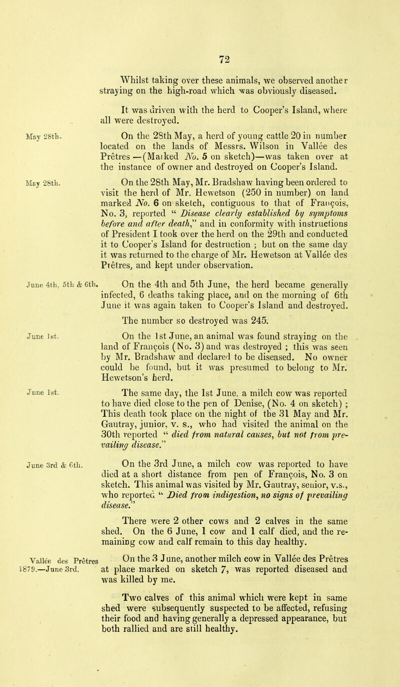 Whilst taking over these animals, we observed another straying on the high-road which Nvas obviously diseased. It was driven with the herd to Cooper's Island, where all were destroyed. May 28th. On the 28th May, a herd of young cattle 20 in number located on the lands of Messrs. Wilson in Vallee des Pretres—(Masked iVb. 5 on sketch)—was taken over at the instance of owner and destroyed on Cooper's Island. May 28tli. On the 28th May, Mr. Bradshaw having been ordered to visit the herd of Mr. Hewetson (250 in number) on land marked No. 6 on sketch, contiguous to that of Francois, No. 3, reported  Disease clearly established by symptoms before and after death,'' and in conformity with instructions of President I took over the herd on the 29th and conducted it to Cooper's Island for destruction ; but on the same day it was returned to the charge of Mr. Hewetson at Vallee des PretreS; and kept under observation. June 4th, 5th & 6th. On the 4th and 5th June, the herd became generally infected, 6 deaths taking place, and on the morning of 6tli June it was again taken to Cooper's Island and destroyed. The number so destroyed was 245. June ist. On the 1st June, an animal was found straying on the land of Francois (No. 3) and was destroyed ; this was seen by Mr. Bradshaw and declared to be diseased. No owner could be found, but it was presumed to belong to Mr. Hewetson's herd. Jnne 1st. The same day, the 1st June, a milch cow was reported to have died close to the pen of Denise, (No. 4 on sketch) ; This death took place on the night of the 31 May and Mr. Gautray, junior, v. s., who had visited the animal on the 30th reported  died from natural causes, but not from pre- vailing disease.'' June 3rd & 6th. On the 3rd June, a milch cow was reported to have died at a short distance from pen of Francois, No. 3 on sketch. This animal was visited by Mr. Gautray, senior, v.s., who reported Died from indigestion^ no signs of prevailing disease. There were 2 other cows and 2 calves in the same shed. On the 6 June, 1 cow and 1 calf died, and the re- maining cow and calf remain to this day healthy. Vallee des Pretres June, another milch cow in Vallee des Pretres 1879,—June 3rd. at place marked on sketch 7? was reported diseased and was killed by me. Two calves of this animal which were kept in same shed were subsequently suspected to be affected, refusing their food and having generally a depressed appearance, but both rallied and are still healthy.