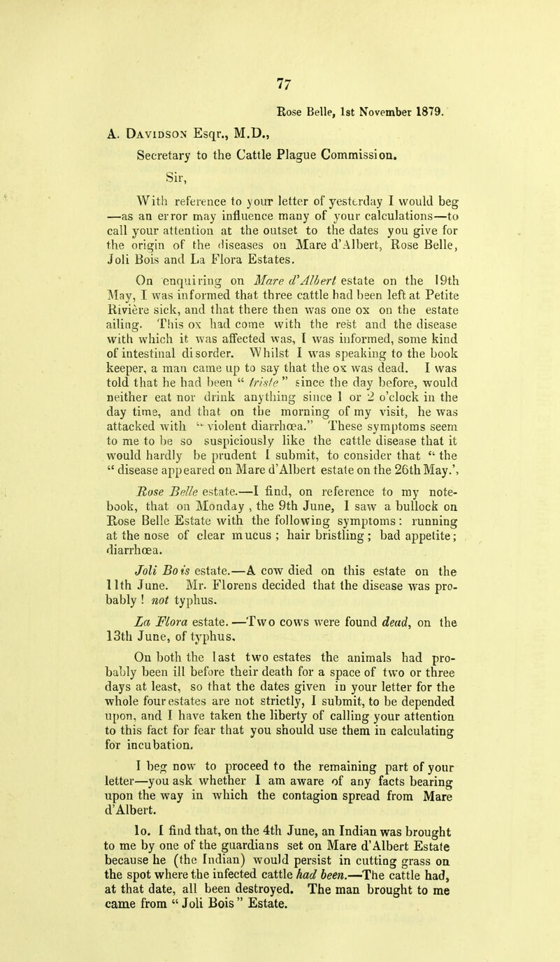Rose Belle, 1st November 1879. A. Davidson Esqr., M.D., Secretary to the Cattle Plague Commission. Sir, With reference to your letter of yesterday I would beg —as an error may influence many of your calculations—to call your attention at the outset to the dates you give for the origin of the diseases on Mare d'Albert, Rose Belle, Joli Bois and La Flora Estates. On enquiring on Mare d'Albert estate on the 19th May, I was informed that three cattle had been left at Petite Riviere sick, and that there then was one ox on the estate ailing. Tliis ox had come with the rest and the disease with which it was affected was, I was informed, some kind of intestinal disorder. Whilst I was speaking to the book keeper, a man came up to say that the o^ was dead. I was told that he had l)een frisfe since the day before, would neither eat nor drink anything since 1 or 2 o'clock in the day time, and that on the morning of my visit, he was attacked with violent diarrhoea. These symptoms seem to me to be so suspiciously like the cattle disease that it .would hardly be prudent I submit, to consider that the disease appeared on Mare d'Albert estate on the 26th May.', Rose Belle estate.—I find, on reference to ray note- book, that on Monday , the 9th June, 1 saw a bullock on Rose Belle Estate with the following symptoms: running at the nose of clear mucus; hair bristling; bad appetite; diarrhoea. Joli Bois tzidiXe.—A cow died on this estate on the 11th June. Mr. Florens decided that the disease was pro- bably ! not typhus. La Flora estate.—Two cows were found dead, on the 13th June, of typhus. On both the last two estates the animals had pro- bably been ill before their death for a space of two or three days at least, so that the dates given in your letter for the whole four estates are not strictly, I submit, to be depended upon, and I have taken the liberty of calling your attention to this fact for fear that you should use them in calculating for incubation. I beoj now to proceed to the remaining part of your letter—you ask whether I am aware of any facts bearing upon the way in which the contagion spread from Mare d'Albert. lo. I find that, on the 4th June, an Indian was brought to me by one of the guardians set on Mare d'Albert Estate because he (the Indian) would persist in cutting grass on the spot where the infected cattle had been.—The cattle had, at that date, all been destroyed. The man brought to me came from Joli Bois Estate.