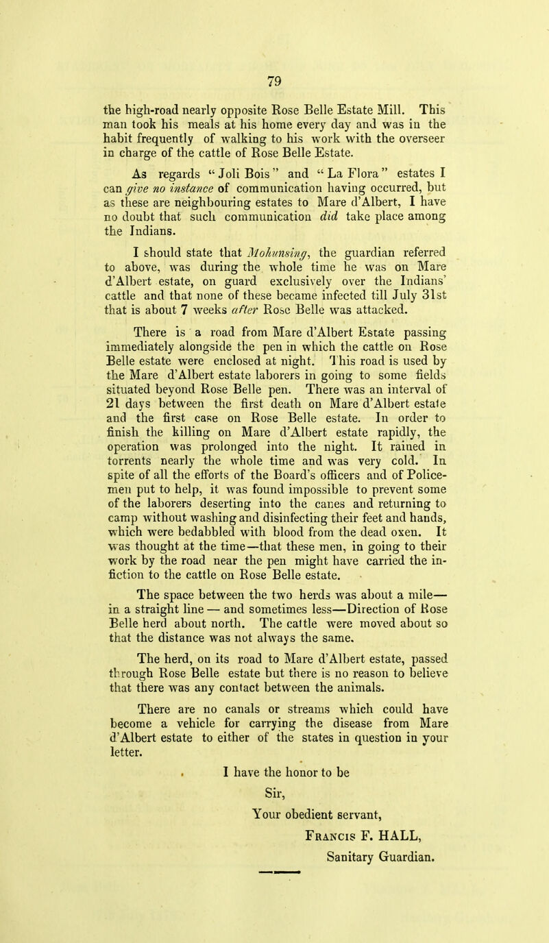the high-road nearly opposite Rose Belle Estate Mill. This man took his meals at his home every day and was in the habit frequently of walking to his work with the overseer in charge of the cattle of Rose Belle Estate. As regards JoliBois and La Flora estates I can give no instance of communication having occurred, but as these are neighbouring estates to Mare d'Albert, I have no doubt that such communication did take place among the Indians. I should state that Mohinsing^ the guardian referred to above, was during the whole time he was on Mare d'Albert estate, on guard exclusively over the Indians' cattle and that none of these became infected till July 31st that is about 7 weeks after Rose Belle was attacked. There is a road from Mare d'Albert Estate passing immediately alongside the pen in which the cattle on Rose Belle estate were enclosed at night. This road is used by the Mare d'Albert estate laborers in going to some fields situated beyond Rose Belle pen. There was an interval of 21 days between the first death on Mare d'Albert estale and the first case on Rose Belle estate. In order to finish the killing on Mare d'Albert estate rapidly, the operation was prolonged into the night. It rained in torrents nearly the whole time and was very cold. In spite of all the efforts of the Board's officers and of Police- men put to help, it was found impossible to prevent some of the laborers deserting into the canes and returning to camp without washing and disinfecting their feet and hands, which were bedabbled with blood from the dead oxen. It was thought at the time—that these men, in going to their work by the road near the pen might have carried the in- fiction to the cattle on Rose Belle estate. The space between the two herds was about a mile— in a straight line — and sometimes less—Direction of Rose Belle herd about north. The caltle were moved about so that the distance was not always the same. The herd, on its road to Mare d'Albert estate, passed through Rose Belle estate but there is no reason to believe that there was any contact between the animals. There are no canals or streams which could have become a vehicle for carrying the disease from Mare d'Albert estate to either of the states in question in your letter. . I have the honor to be Sir, Your obedient servant, Francis F. HALL,