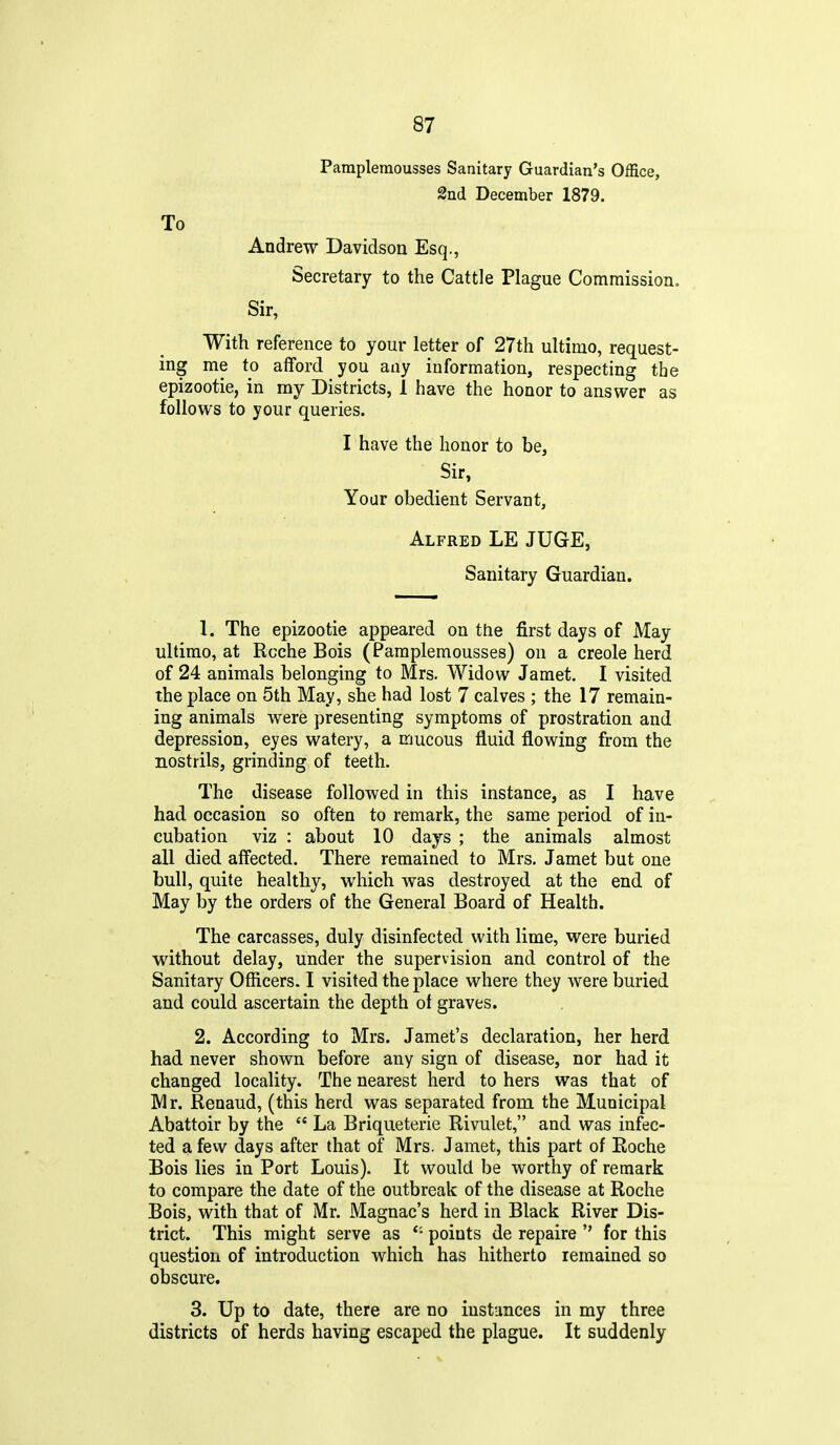 Pampleraousses Sanitary Guardian's Office, 2nd December 1879. To Andrew Davidson Esq., Secretary to the Cattle Plague Commission. Sir, With reference to your letter of 27th ultimo, request- ing me to afford you any information, respecting the epizootie, in my Districts, 1 have the honor to answer as follows to your queries. I have the honor to be, Sir, Your obedient Servant, Alfred LE JUGE, Sanitary Guardian. 1. The epizootie appeared on the first days of May ultimo, at Rcche Bois (Pamplemousses) on a Creole herd of 24 animals belonging to Mrs. Widow Jamet. I visited the place on 5th May, she had lost 7 calves ; the 17 remain- ing animals were presenting symptoms of prostration and depression, eyes watery, a mucous fluid flowing from the nostrils, grinding of teeth. The disease followed in this instance, as I have had. occasion so often to remark, the same period of in- cubation viz : about 10 days ; the animals almost all died affected. There remained to Mrs. Jamet but one bull, quite healthy, which was destroyed at the end of May by the orders of the General Board of Health. The carcasses, duly disinfected with lime, were buried without delay, under the supervision and control of the Sanitary Officers. I visited the place where they were buried and could ascertain the depth of graves. 2. According to Mrs. Jamet's declaration, her herd had never shown before any sign of disease, nor had it changed locality. The nearest herd to hers was that of Mr. Renaud, (this herd was separated from the Municipal Abattoir by the La Briqueterie Rivulet, and was infec- ted a fevv days after that of Mrs. Jamet, this part of Roche Bois lies in Port Louis). It would be worthy of remark to compare the date of the outbreak of the disease at Roche Bois, with that of Mr. Magnac's herd in Black River Dis- trict. This might serve as points de repaire for this question of introduction which has hitherto remained so obscure. 3. Up to date, there are no instances in my three districts of herds having escaped the plague. It suddenly