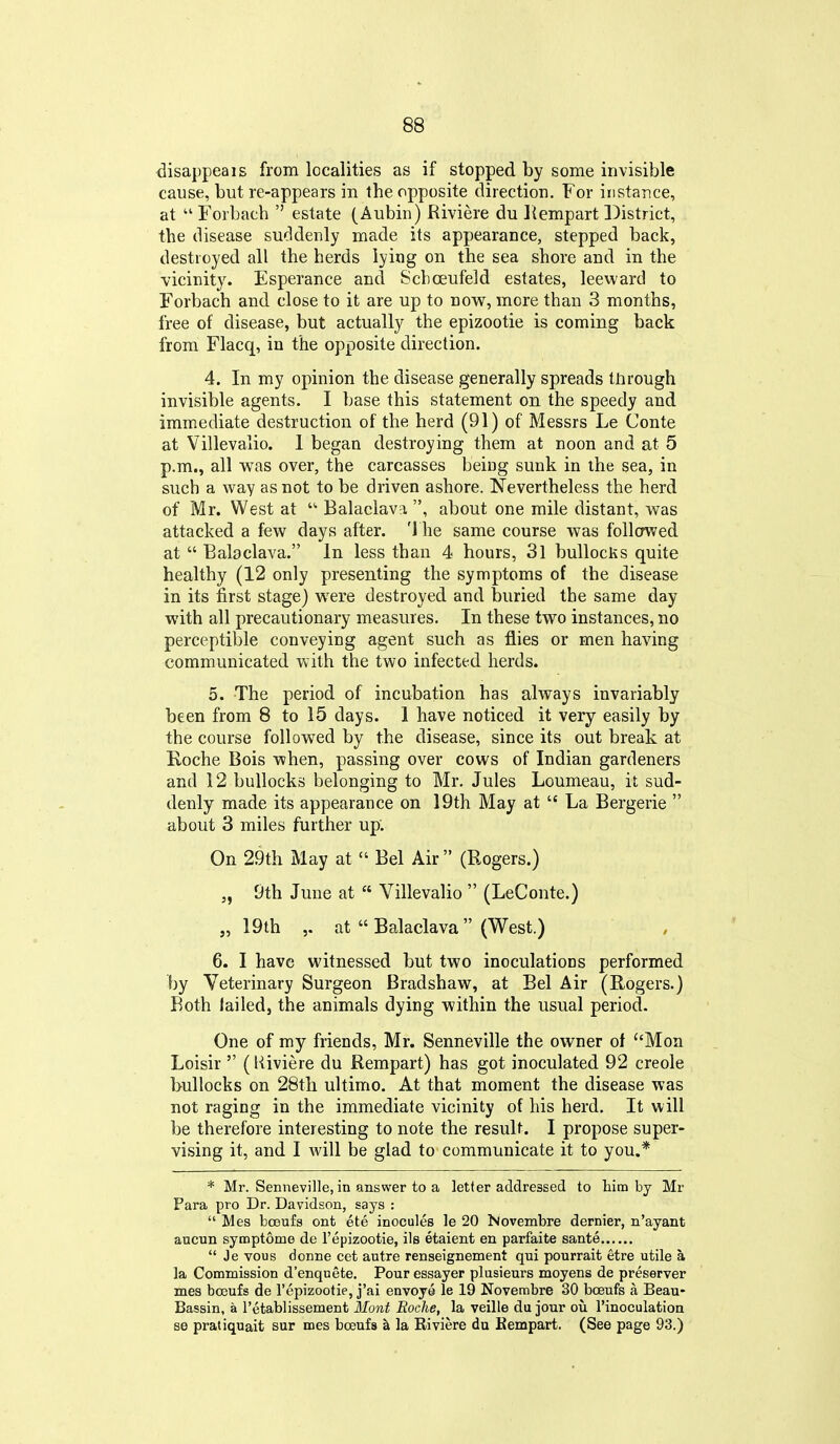 disappeais from localities as if stopped by some invisible cause, but re-appears in the opposite direction. For instance, at Forbach  estate (Aubin) Riviere du Kempart District, the disease suddenly made its appearance, stepped back, destroyed all the herds lying on the sea shore and in the vicinity. Esperance and Schoeufeld estates, leeward to Forbach and close to it are up to now, more than 3 months, free of disease, but actually the epizootic is coming back from Flacq, in the opposite direction. 4. In ray opinion the disease generally spreads through invisible agents. I base this statement on the speedy and immediate destruction of the herd (91) of Messrs Le Conte at Villevalio. 1 began destroying them at noon and at 5 p.m., all was over, the carcasses being sunk in ihe sea, in such a way as not to be driven ashore. Nevertheless the herd of Mr. West at  Balaclava, , about one mile distant, was attacked a few days after. The same course was followed at  Balaclava. In less than 4 hours, 31 bullocKs quite healthy (12 only presenting the symptoms of the disease in its first stage) were destroyed and buried the same day with all precautionary measures. In these two instances, no perceptible conveying agent such as flies or men having communicated with the two infected herds. 5. The period of incubation has always invariably been from 8 to 15 days. 1 have noticed it very easily by the course followed by the disease, since its out break at Roche Bois when, passing over cows of Indian gardeners and 12 bullocks belonging to Mr. Jules Loumeau, it sud- denly made its appearance on 19th May at  La Bergerie  about 3 miles further up: On 29th May at  Bel Air  (Rogers.) „ 9th June at  Villevalio  (LeConte.) „ 19th ,. at  Balaclava  (West.) 6. I have witnessed but two inoculations performed by Veterinary Surgeon Bradshaw, at Bel Air (Rogers.) Both lailed, the animals dying within the usual period. One of my friends, Mr. Senneville the owner of Mon Loisir  (Kiviere du Rempart) has got inoculated 92 creole bullocks on 28th ultimo. At that moment the disease was not raging in the immediate vicinity of his herd. It will be therefore interesting to note the result. I propose super- vising it, and I will be glad to communicate it to you.* * Mr. Senneville, in answer to a letter addressed to him by Mr Para pro Dr. Davidson, says :  Mes bosufs ont ete inocules le 20 iMovembre dernier, n'ayant aucun symptome de I'epizootie, ils etaient en parfaite sante  Je vous dcnne cet autre renseignement qui pourrait etre utile a la Commission d'enquete. Pouressayer plusieurs moyens de preserver mes boBufs de repizootie, j'ai envoye le 19 Novembre 30 boeufs a Beau- Bassin, a I'etablissement Mont Roche, la veille du jour ou rinoculation se pratiquait sur mes boeufs h la Riviere du Kempart. (See page 93.)