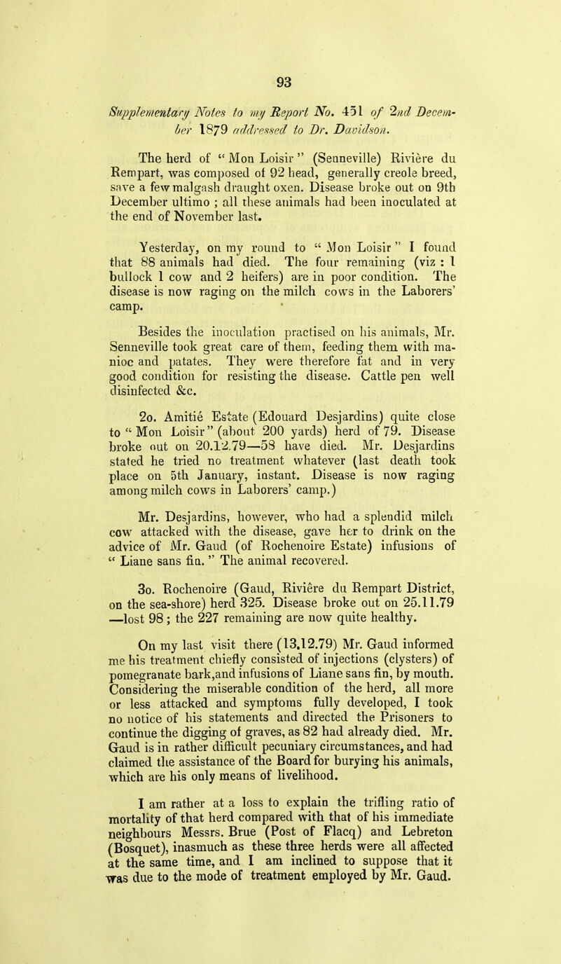 Supplementary Notes to my Report No. 451 of 2nd Decem- ber 1879 addressed to Dr. Davidson. The herd of Mon Loisir (Seaneville) Riviere du Kempart, was composed of 92 head, generally Creole breed, save a fewmalgash draught oxen. Disease broke out on 9th December ultimo ; all these animals had been inoculated at the end of November last. Yesterday, on my round to Mon Loisir I found that 88 animals had died. The four remaining (viz : I bullock 1 cow and 2 heifers) are in poor condition. The disease is now raging on the milch cows in the Laborers' camp. Besides the inoculation practised on his animals, Mr. Senneville took great care of them, feeding them with ma- nioc and patates. They were therefore fat and in very good condition for resisting the disease. Cattle pen well disinfected &c. 2o. Amitie Estate (Edouard Desjardins) quite close to Mon Loisir (about 200 yards) herd of 79. Disease broke out on 20.12.79—58 have died. Mr. Desjardins stated he tried no treatment whatever (last death took place on 5th January, instant. Disease is now raging among milch cows in Laborers' camp.) Mr. Desjardins, however, who had a splendid milch cow attacked with the disease, gave her to drink on the advice of Mr. Gaud (of Rochenoire Estate) infusions of Liane sans fin. The animal recovered. 3o. Rochenoire (Gaud, Riviere du Rempart District, on the sea-shore) herd 325. Disease broke out on 25.11.79 —lost 98; the 227 remaining are now quite healthy. On my last visit there (13.12.79) Mr. Gaud informed me his treatment chiefly consisted of injections (clysters) of pomegranate bark,and infusions of Liane sans fin, by mouth. Considering the miserable condition of the herd, all more or less attacked and symptoms fully developed, I took no notice of his statements and directed the Prisoners to continue the digging of graves, as 82 had already died. Mr. Gaud is in rather difficult pecuniary circumstances, and had claimed the assistance of the Board for burying his animals, which are his only means of livelihood. I am rather at a loss to explain the trifling ratio of mortality of that herd compared with that of his immediate neighbours Messrs. Brue (Post of Flacq) and Lebreton (Bosquet), inasmuch as these three herds were all affected at the same time, and I am inclined to suppose that it was due to the mode of treatment employed by Mr. Gaud.