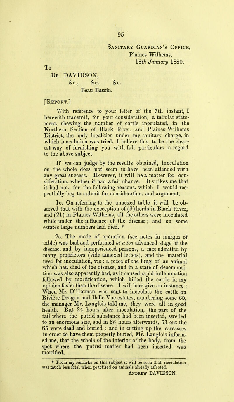 Sanitary Guardian's Office, Plaines Wilhems, I8th Jamiary 1880. To Dr. DAVIDSON, &c., &c., Src. Beau Bassiu. [Report.] With reference to your letter of the 7th instant, I herewith transmit, for your consideration, a tabular state- ment, shewing the number of cattle inoculated, in the Northern Section of Black River, and Plaines Wilhems District, the only localities under my sanitary charge, in which inoculation was tried. I believe this to be the clear- est way of furnishing you with full particulars in regard to the above subject. If we can judge by the results obtained, inoculation on the whole does not seem to have been attended with any great success. However, it will be a matter for con- sideration, whether it had a fair chance. It strikes me that it had not, for the following reasons, which I would res- pectfully beg to submit for consideration, and argument. lo. On referring to the annexed table it will be ob- served that with the exeception of (3) herds in Black River, and (21) in Plaines Wilhems, all the others were inoculated while under the influence of the disease ; and on some estates large numbers had died. * 2o. The mode of operation (see notes in margin of table) was bad and performed at a too advanced stage of the disease, and by inexperienced persons, a fact admitted by many proprietors (vide annexed letters), and the material used for inoculation, viz : a piece of the lung of an animal which had died of the disease, and in a state of decomposi- tion,was also apparently bad, as it caused rapid inflammation followed by mortification, which killed the cattle in my opinion faster than the disease, I will here give an instance : When Mr. D'Hotman was sent to inoculate the cattle on Riviere Dragon and Belle Vue estates, numbering some 65, the manager Mr. Langlois told me, they were all in good health. But 24 hours after inoculation, the part of the tail where the putrid substance had been inserted, swelled to an enormous size, and in 36 hours afterwards, 63 out the 65 were dead and buried ; and in cutting up the carcasses in order to have them properly buried, Mr. Langlois inform- ed me, that the whole of the interior of the body, from the spot where the putrid matter had been inserted was mortified, * From my remarks on this subject it will be seen that inoculation was much less fatal when practised on animals already affected. Andrew DAVIDSON.