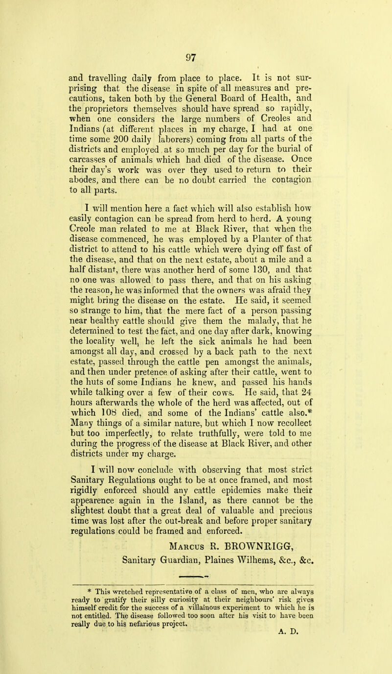 and travelling daily from place to place. It is not sur- prising that the disease in spite of all measures and pre- cautions, taken both by the General Board of Health, and the proprietors themselves should have spread so rapidly, ■when one considers the large numbers of Creoles and Indians (at different places in my charge, I had at one time some 200 daily laborers) coming from all parts of the districts and employed at so much per day for the burial of carcasses of animals which had died of the disease. Once their day's work v^as over they used to return to their abodes, and there can be no doubt carried the contagion to all parts. I will mention here a fact which will also establish how easily contagion can be spread from herd to herd. A young Creole man related to me at Black River, that when the disease commenced, he was employed by a Planter of that district to attend to his cattle which were dying off fast of the disease, and that on the next estate, about a mile and a half distant, there was another herd of some 130, and that no one was allowed to pass there, and that on his asking the reason, he was informed that the owners was afraid they might bring the disease on the estate. He said, it seemed so strange to him, that the mere fact of a person passing near healthy cattle should give them the malady, that he determined to test the fact, and one day after dark, knowing the locality wellj he left the sick animals he had been amongst all day, and crossed by a back path to the next estate, passed through the cattle pen amongst the animals, and then under pretence of asking after their cattle, went to the huts of some Indians he knew, and passed his hands while talking over a few of their cows. He said, that 24 hours afterwards the whole of the herd was affected, out of which 108 died, and some of the Indians' cattle also.* Many things of a similar nature, but which I now recollect but too imperfectly, to relate truthfully, were told to me during the progress of the disease at Black River, and other districts under ray charge. I will now conclude with observing that most strict Sanitary Regulations ought to be at once framed, and most rigidly enforced should any cattle epidemics make their appearence again in the Island, as there cannot be the slightest doubt that a great deal of valuable and precious time was lost after the out-break and before proper sanitary regulations could be framed and enforced. Marcus R. BROWNRIGG, Sanitary Guardian, Plaines Wilhems, &c., &c. * This wretched representative of a class of men, who are always ready to gratify their silly curiosity at their neighbours' risk gives himself credit for the success of a villainous experiment to which he is not entitled. The disease followed too soon after his visit to have been really due to his nefarious project. A. D.
