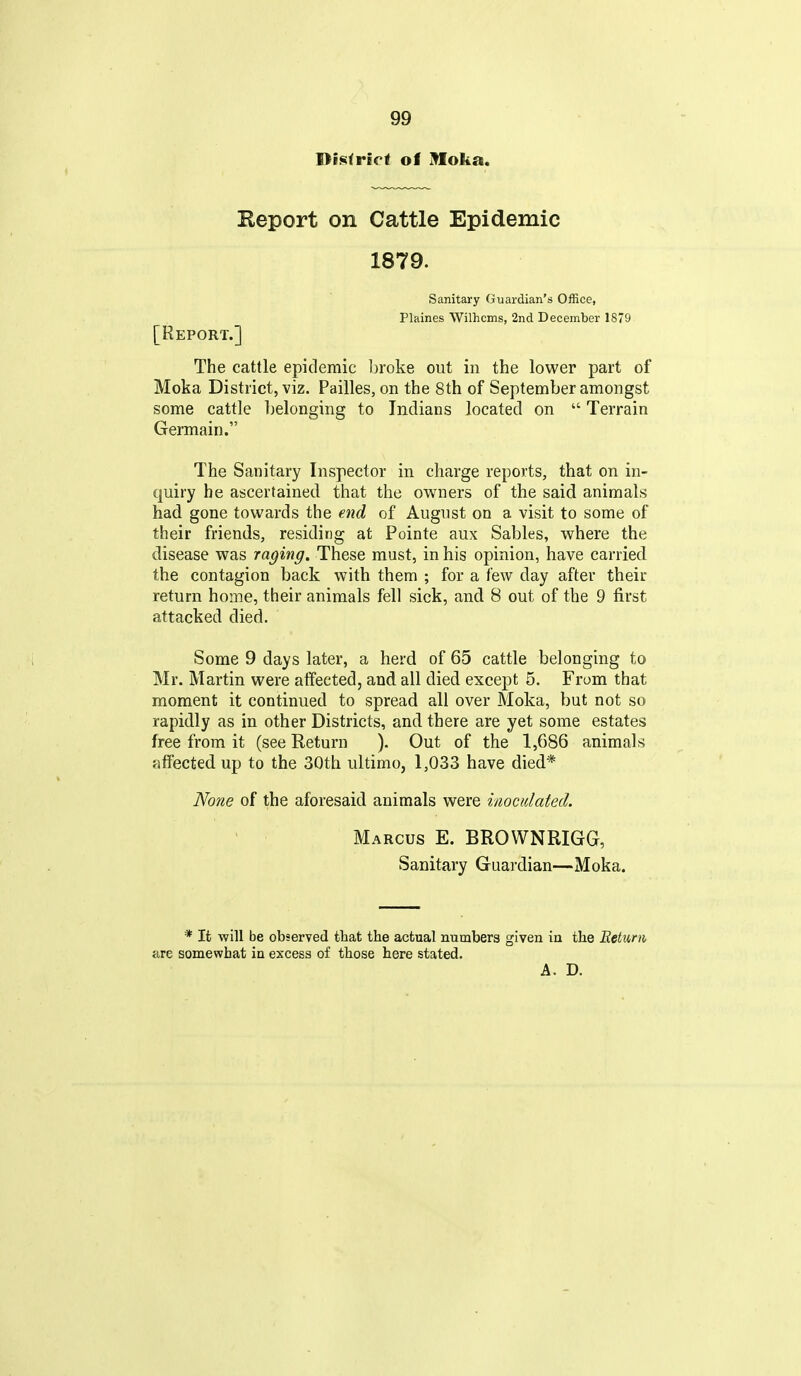 District of moka. Keport on Cattle Epidemic 1879. Sanitary Guardian's Office, Plaines Wilhcms, 2nd December 1879 [Report.] The cattle epidemic Ijroke out in the lower part of Moka District, viz. Failles, on the 8th of September amongst some cattle belonging to Indians located on  Terrain Germain. The Sanitary Inspector in charge reports, that on in- quiry he ascertained that the owners of the said animals had gone towards the end of August on a visit to some of their friends, residing at Pointe aux Sables, vv^here the disease was raging. These must, in his opinion, have carried the contagion back with them ; for a few day after their return home, their animals fell sick, and 8 out of the 9 first attacked died. Some 9 days later, a herd of 65 cattle belonging to Mr. Martin were affected, and all died except 5. From that moment it continued to spread all over Moka, but not so rapidly as in other Districts, and there are yet some estates free from it (see Return ). Out of the 1,686 animals affected up to the 30th ultimo, 1,033 have died* None of the aforesaid animals were inoculated. Marcus E. BROVVNRIGG, Sanitary Guardian—Moka. * It will be observed that the actual numbers given in the Beturn are somewhat in excess of those here stated. A. D.
