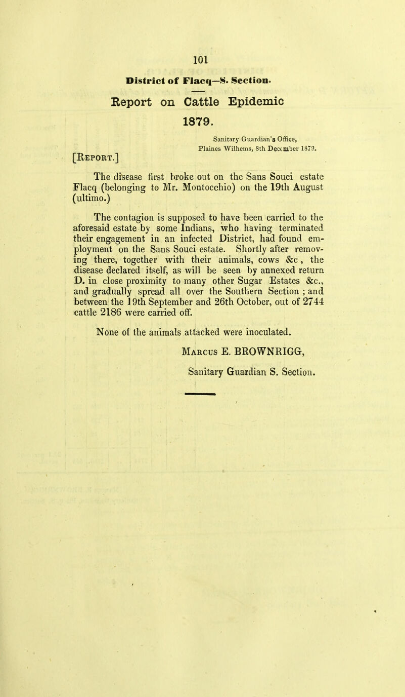 District of Flacq—Section. Report on Cattle Epidemic 1879. Sanitary Guardian's Office, Plaines Wilhems, 8th Dectmber 1879. [Report.] The disease first broke out on the Sans Souci estate Flacq (belonging to Mr. Montocchio) on the 19th August (ultimo.) The contagion is supposed to have been carried to the aforesaid estate by some Indians, who having terminated their engagement in an infected District, had found em- ployment on the Sans Souci estate. Shortly after remov- ing there, together with their animals, cows &c, the disease declared itself, as will be seen by annexed return D. in close proximity to many other Sugar Estates &c., and gradually spread all over the Southern Section ; and between the 19th September and 26th October, out of 2744 cattle 2186 were carried off. None of the animals attacked were inoculated. Marcus E. BROWNRIG&,