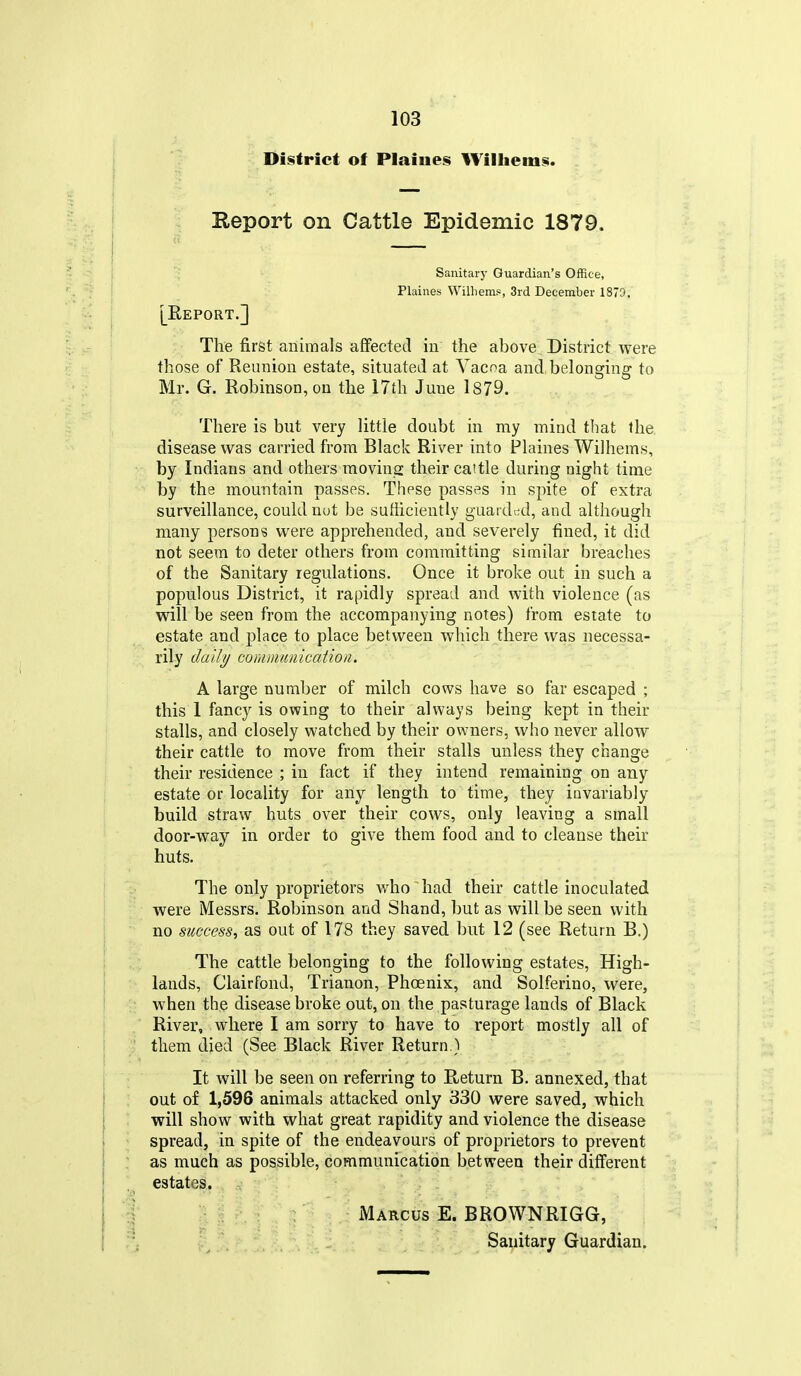 District of Plainer Williems. Report on Cattle Epidemic 1879. Sanitary Guardian's Office, Plaines Williems, 3rd December 1879. [Report.] The first animals affected in the above District were those of Reunion estate, situated at Yacoa and,belonging to Mr. G. Robinson, on the 17th June 1879. There is but very little doubt in my mind that the, disease was carried from Black River into Plaines Wilhems, by Indians and others moving their cattle during night time by tha mountain passes. These passes in spite of extra surveillance, could nut be sufficiently guarded, and although many persons were apprehended, and severely fined, it did not seem to deter others from committing similar breaches of the Sanitary regulations. Once it broke out in such a populous District, it rapidly spread and with violence (as will be seen from the accompanying notes) from estate to estate and place to place between which there was necessa- rily dally communication. A large number of milch cows have so far escaped ; this 1 fancy is owing to their always being kept in their stalls, and closely watched by their owners, who never allow their cattle to move from their stalls unless they change their residence ; in fact if they intend remaining on any estate or locality for any length to time, they invariably build straw huts over their cows, only leaving a small door-way in order to give them food and to cleanse their huts. The only proprietors who had their cattle inoculated were Messrs. Robinson and Shand, but as will be seen with no success, as out of 178 they saved but 12 (see Return B.) The cattle belonging to the following estates. High- lands, Clairfond, Trianon, Phoenix, and Solferino, were, when the disease broke out, on the pasturage lands of Black River, where I am sorry to have to report mostly all of them died (See Black River Return.) It will be seen on referring to Return B. annexed, that out of 1,596 animals attacked only 330 were saved, which will show with what great rapidity and violence the disease spread, in spite of the endeavours of proprietors to prevent as much as possible, communication between their different estates. Marcus E. BROWNRIGG,
