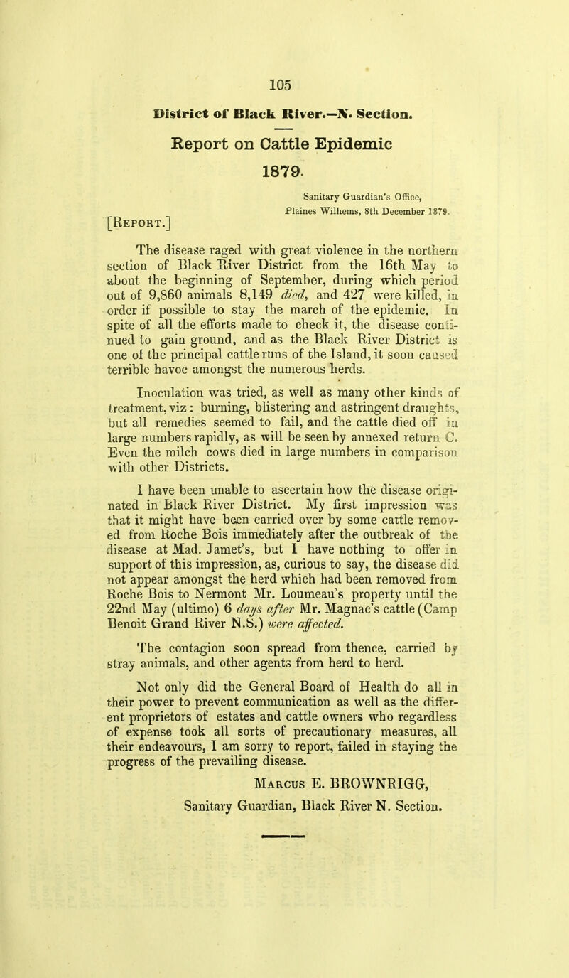District of Black River.—^. Section. Report on Cattle Epidemic 1879. Sanitary Guardian's Office, Plaines Wilhems, 8th December 1879. [Report.] The disease raged with great violence in the northern section of Black E-iver District from the 16th May to about the beginning of September, during which period out of 9,860 animals 8,149 died^ and 427 were killed, in order if possible to stay the march of the epidemic. In spite of all the efforts made to check it, the disease conti- nued to gain ground, and as the Black River District is one of the principal cattle runs of the Island, it soon caused terrible havoc amongst the numerous herds. Inoculation was tried, as well as many other kinds of treatment, viz : burning, blistering and astringent draughts, but all remedies seemed to fail, and the cattle died off in large numbers rapidly, as will be seen by annexed return C. Even the milch cows died in large numbers in comparison with other Districts, I have been unable to ascertain how the disease origi- nated in Black River District. My first impression was that it might have been carried over by some cattle remov- ed from Roche Bois immediately after the outbreak of the disease at Mad. Jamet's, but I have nothing to offer in support of this impression, as, curious to say, the disease did not appear amongst the herd which had been removed from. Koche Bois to Nermont Mr. Louraeau's property until the 22nd May (ultimo) 6 daijs after Mr. Magnac's cattle (Camp Benoit Grand River N.S.) were affected. The contagion soon spread from thence, carried by stray animals, and other agents from herd to herd. Not only did the General Board of Health do all in their power to prevent communication as well as the differ- ent proprietors of estates and cattle owners who regardless of expense took all sorts of precautionary measures, all their endeavours, I am sorry to report, failed in staying the progress of the prevailing disease. Marcus E. BROWNRIGG,