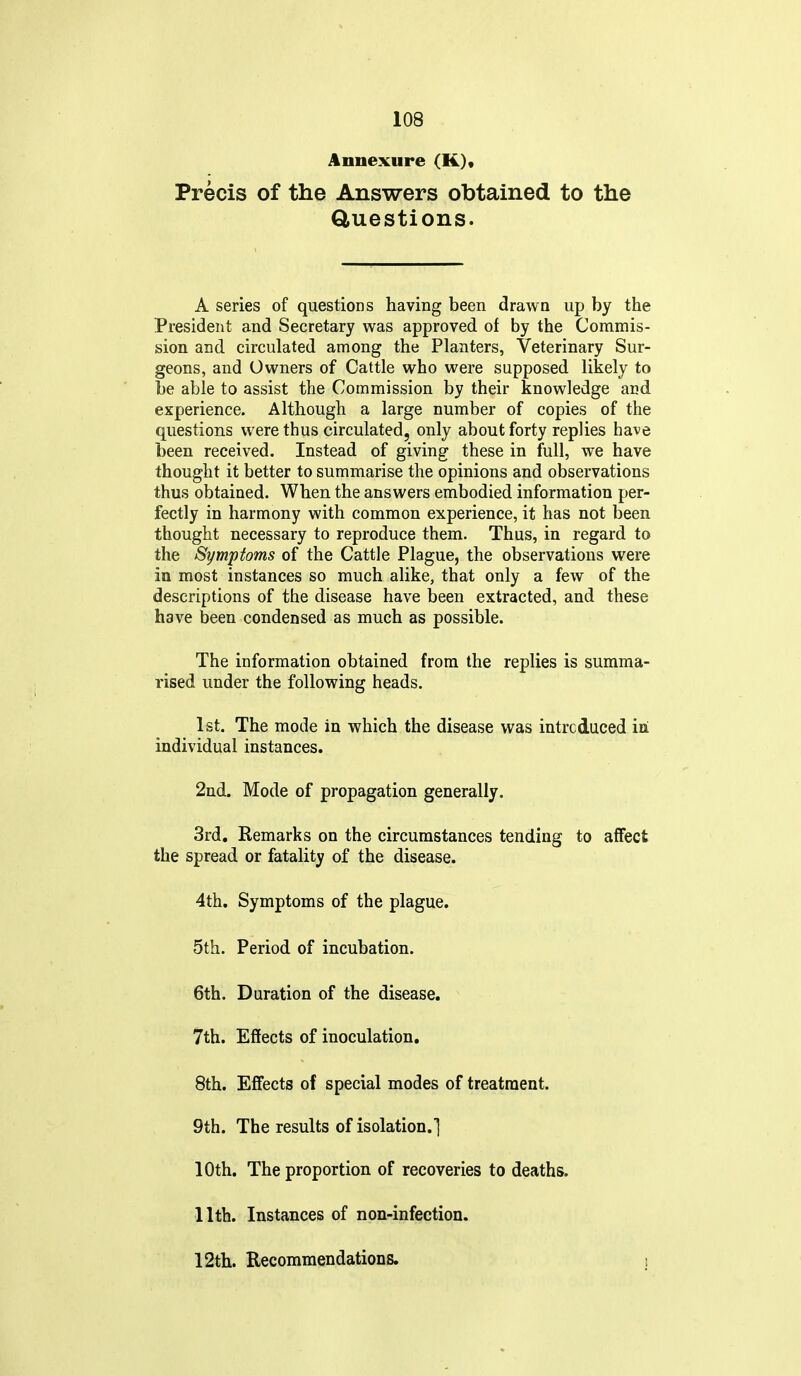 Annexure (K)« Precis of the Answers obtained to the Questions. A series of questions having been drawn up by the President and Secretary was approved of by the Commis- sion and circulated among the Planters, Veterinary Sur- geons, and Owners of Cattle who were supposed likely to be able to assist the Commission by their knowledge and experience. Although a large number of copies of the questions were thus circulated, only about forty replies have been received. Instead of giving these in full, we have thought it better to summarise the opinions and observations thus obtained. When the answers embodied information per- fectly in harmony with common experience, it has not been thought necessary to reproduce them. Thus, in regard to the Symptoms of the Cattle Plague, the observations were in most instances so much alike, that only a few of the descriptions of the disease have been extracted, and these have been condensed as much as possible. The information obtained from the replies is summa- rised under the following heads. 1st. The mode in which the disease was intrcduced iri individual instances. 2nd. Mode of propagation generally. 3rd, Remarks on the circumstances tending to affect the spread or fatality of the disease. 4th. Symptoms of the plague. 5th. Period of incubation. 6th. Duration of the disease. 7th. Effects of inoculation. 8th. Effects of special modes of treatment. 9th. The results of isolation.] 10th. The proportion of recoveries to deaths. 11th. Instances of non-infection. 12tli. Recommendations. s