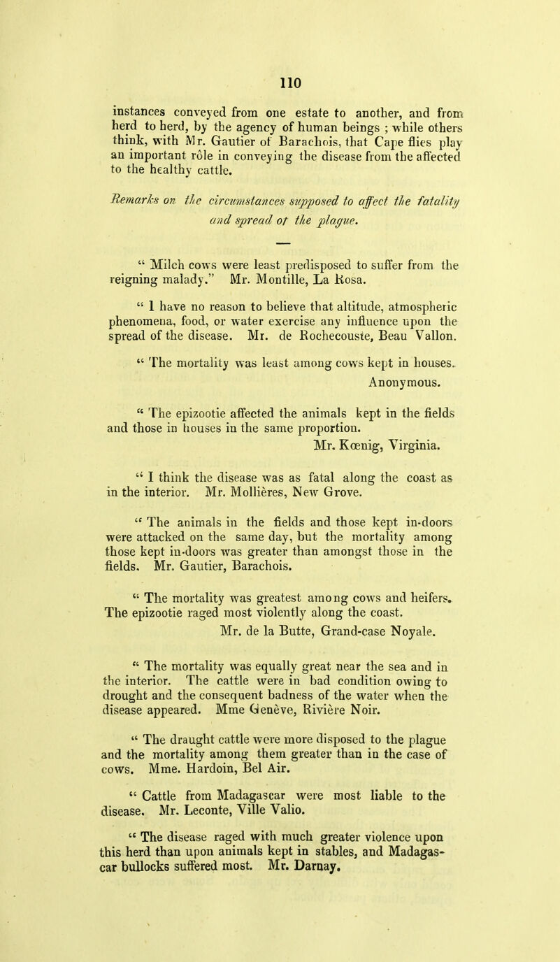 instances conveyed from one estate to another, and from herd to herd, by the agency of human beings ; while others think, with Mr. Gautier of Barachois, that Cape flies play an important role in conveying the disease from the affected to the healthy cattle. Remarks on the circumstances supposed to affect the fatality and spread ot the plague.  Milch covrs were least predisposed to suffer from the reigning malady. Mr. Montille, La Kosa.  1 have no reason to believe that altitude, atmospheric phenomena, food, or water exercise any influence upon the spread of the disease. Mr. de Rochecouste, Beau Vallon.  The mortality was least among cows kept in houses. Anonymous.  The epizootic affected the animals kept in the fields and those in houses in the same proportion. Mr. Kcenig, Virginia.  I think the disease was as fatal along the coast as in the interior. Mr. Mollieres, New Grove.  The animals in the fields and those kept in-doors were attacked on the same day, but the mortality among those kept in-doors was greater than amongst those in the fields. Mr. Gautier, Barachois.  The mortality was greatest among cows and heifers. The epizootic raged most violently along the coast. Mr. de la Butte, Grand-case Noyale.  The mortality was equally great near the sea and in the interior. The cattle were in bad condition owing to drought and the consequent badness of the water when the disease appeared. Mme Geneve, Riviere Noir.  The draught cattle were more disposed to the plague and the mortality among them greater than in the case of cows. Mme. Hardoin, Bel Air.  Cattle from Madagascar were most liable to the disease. Mr. Leconte, Ville Valio.  The disease raged with much greater violence upon this herd than upon animals kept in stables, and Madagas- car bullocks suffered most. Mr. Darnay.