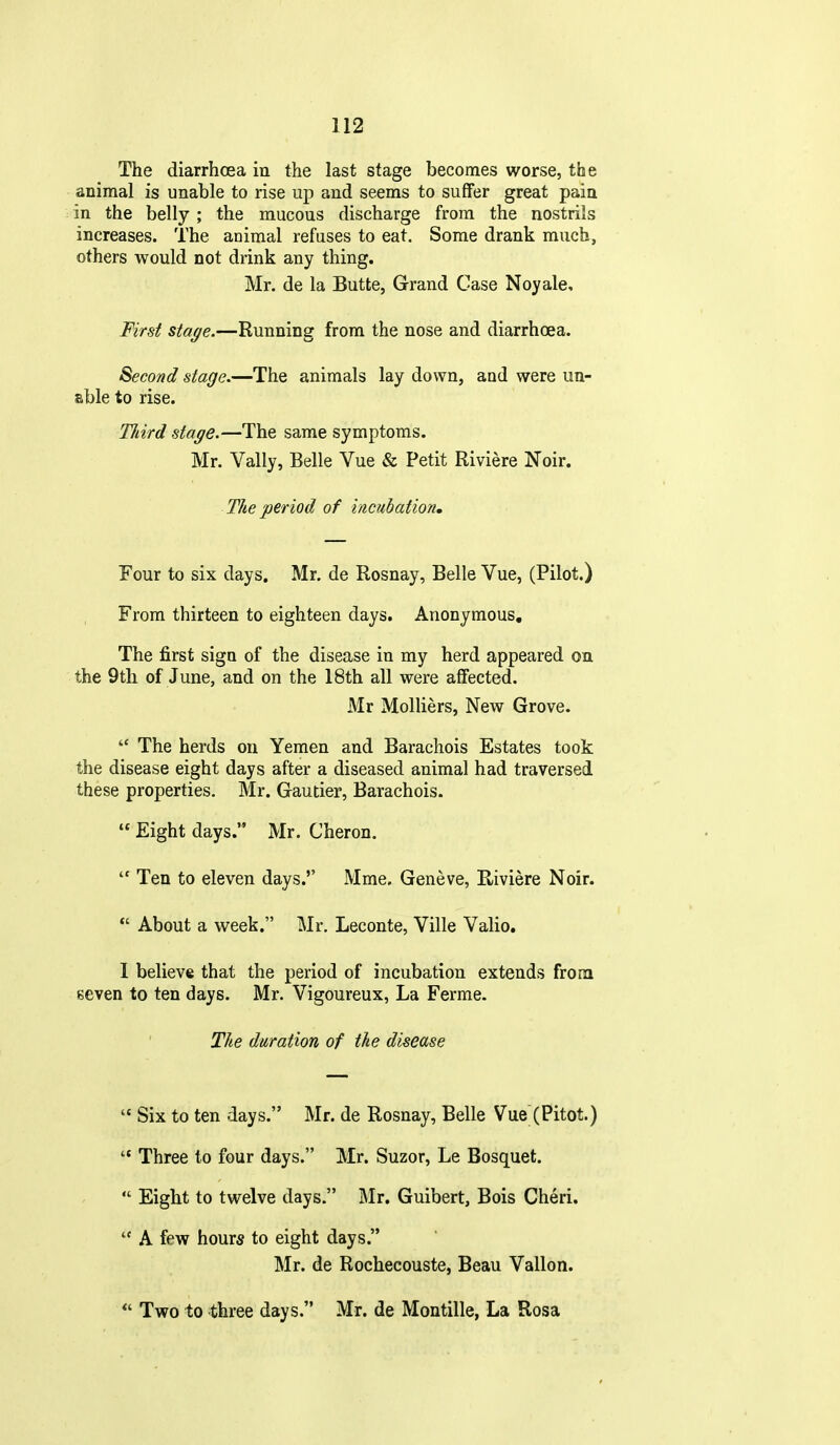 The diarrhoea in the last stage becomes worse, the animal is unable to rise up and seems to suffer great pain in the belly ; the mucous discharge from the nostrils increases. The animal refuses to eat. Some drank much, others would not drink any thing. Mr. de la Butte, Grand Case Noyale, First stage.—Running from the nose and diarrhoea. Second stage.—The animals lay down, aud were un- able to rise. TJiird stage.—The same symptoms. Mr. Vally, Belle Vue & Petit Riviere Noir. The period of incubation. Four to six days. Mr. de Rosnay, Belle Vue, (Pilot.) From thirteen to eighteen days. Anonymous, The first sign of the disease in my herd appeared on the 9tli of June, and on the 18th all were affected. Mr Molliers, New Grove. The herds on Yemen and Barachois Estates took the disease eight days after a diseased animal had traversed these properties. Mr. Gautier, Barachois. Eight days. Mr. Cheron. Ten to eleven days.'' Mme. Geneve, Riviere Noir. *' About a week. Mr. Leconte, Ville Valio. I believe that the period of incubation extends from seven to ten days. Mr. Vigoureux, La Ferme. The duration of the disease Six to ten days. Mr. de Rosnay, Belle Vue (Pitot.) Three to four days. Mr. Suzor, Le Bosquet. Eight to twelve days. Mr. Guibert, Bois Cheri. A few hour* to eight days. Mr. de Rochecouste, Beau Vallon. Two to three days. Mr. de Montille, La Rosa