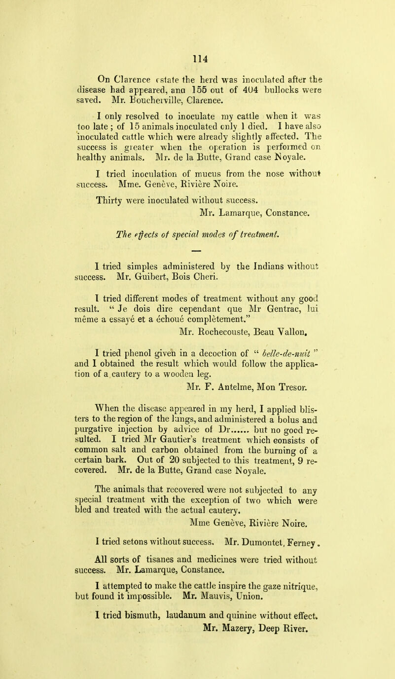 On Clarence estate the herd was inoculated after the disease had appeared, ana 155 out of 4U4 bullocks were saved. Mr. Eoucheiville, Clarence. I only resolved to inoculate ray cattle when it was too late ; of 15 animals inoculated only 1 died. I have also inoculated cattle which were already slightly affected. Tlie success is greater when the operation is performed on healthy animals. Mr. de la Butte, Grand case Noyale. I tried inoculation of mucus from the nose without success. Mme. Geneve, Riviere Noire. Thirty were inoculated without success. Mr. Lamarque, Constance. The ejects of special modes of treatment. I tried simples administered by the Indians without success. Mr, Guibert, Bois Cheri. 1 tried different modes of treatment without any good result.  Je dois dire cependant que Mr Gentrac, lui meme a essaye et a echoue completement. Mr. Rochecouste, Beau Vallon, I tried phenol given in a decoction of  belle-de-nuit  and I obtained the result which would follow the applica- tion of a cautery to a wooden leg. Mr. F. Antelme, Mon Tresor. When the disease appeared in my herd, I applied blis- ters to the region of the lungs, and administered a bolus and purgative injection by advice of Dr but no good re- sulted. I tried Mr Gautier's treatment which consists of common salt and carbon obtained from the burning of a certain bark. Out of 20 subjected to this treatment, 9 re- covered. Mr. de la Butte, Grand case Noyale. The animals that recovered were not subjected to any special treatment with the exception of two which were bled and treated with the actual cautery, Mme Geneve, Riviere Noire. I tried setons without success. Mr. Dumontel, Ferney. All sorts of tisanes and medicines were tried without success. Mr. Lamarque, Constance. I attempted to make the cattle inspire the gaze nitrique, but found it impossible. Mr. Mauvis, Union. I tried bismuth, laudanum and quinine without effect. Mr. Mazery, Deep River.