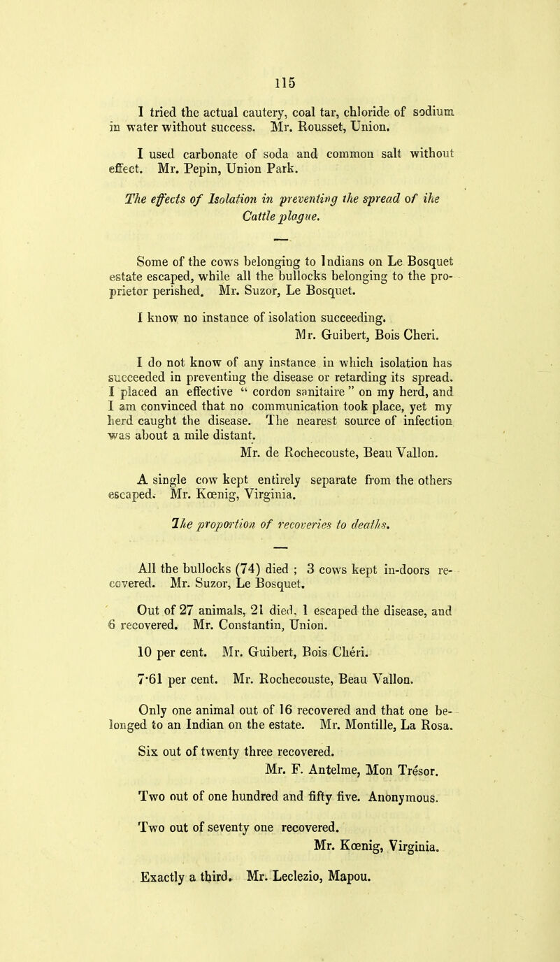 1 tried the actual cautery, coal tar, chloride of sodium in water without success. Mr. Rousset, Union. I used carbonate of soda and common salt without effect. Mr. Pepin, Union Park. The effects of Isolation in preventing the spread of ihe Cattle plague. Some of the cows belonging to Indians on Le Bosquet estate escaped, while all the bullocks belonging to the pro- prietor perished. Mr. Suzor, Le Bosquet. I know no instance of isolation succeeding. Mr. Guibert, Bois Cheri. I do not know of any instance in which isolation has succeeded in preventing the disease or retarding its spread. I placed an effective  cordon sanitaire  on my herd, and I am convinced that no communication took place, yet my herd caught the disease. The nearest source of infection ■was about a mile distant. Mr. de Rochecouste, Beau Vallon. A single cow kept entirely separate from the others escaped. Mr. Koenig, Virginia. Ihe proportion of recoveries to deaths. All the bullocks (74) died ; 3 cows kept in-doors re- covered. Mr. Suzor, Le Bosquet. Out of 27 animals, 21 die(^, 1 escaped the disease, and 6 recovered. Mr. Constantin, Union. 10 per cent. Mr. Guibert, Bois Cheri. 7*61 per cent. Mr. Rochecouste, Beau Vallon. Only one animal out of 16 recovered and that one be- longed to an Indian on the estate. Mr. Montille, La Rosa. Six out of twenty three recovered. Mr. F. Antelme, Hon Tresor. Two out of one hundred and fifty five. Anonymous. Two out of seventy one recovered. Mr. Koenig, Virginia. Exactly a third, Mr. Leclezio, Mapou.