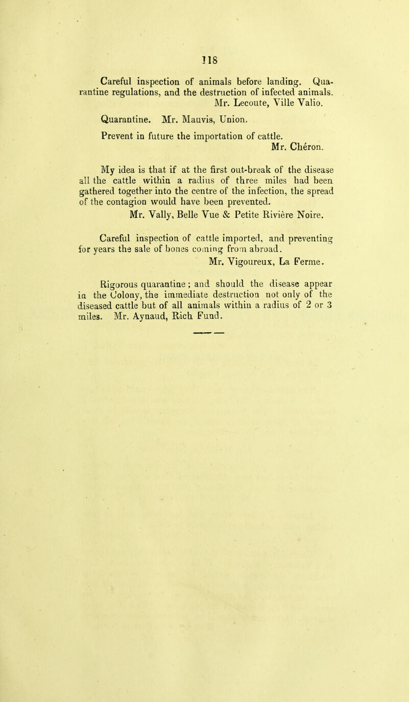 Careful inspection of animals before landing. Qua- rantine regulations, and the destruction of infected animals. Mr. Lecoute, Ville Valio. Quarantine. Mr. Mauvis, Union, Prevent in future the importation of cattle. Mr. Cheron. My idea is that if at the first out-break of the disease all the cattle within a radius of three miles had been gathered together into the centre of the infection, the spread of the contagion would have been prevented. Mr. Vally, Belle Vue & Petite Riviere Noire. Careful inspection of cattle imported, and preventing for years the sale of bones coming from abroad. Mr. Vigoureux, La Fernie. Rigorous quarantine; and should the disease appear in the Colony, the immediate destruction not only of the diseased cattle but of all animals within a radius of 2 or 3 miles. Mr. Aynaud, Rich Fund,