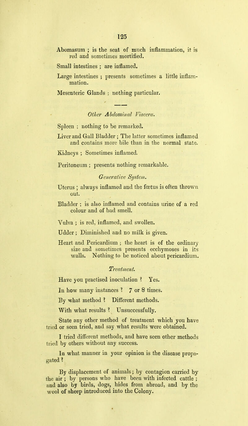 Abomasum ; is the seat of much inflammation, it is red and sometimes mortified. Small intestines ; are inflamedc Large intestines ; presents sometimes a little inflam- mation. Mesenteric Glands ; nothing particular. Other Abdominal Viscera. Spleen ; nothing to be remarked. Liver and Gall Bladder; The latter sometimes inflamed and contains more bile than in the normal state. Kidneys ; Sometimes inflamed. Peritoneum ; presents nothing remarkable. Generative System. Uterus ; always inflamed and the fcetus is often thrown out. Bladder ; is also inflamed and contains urine of a red colour and of bad smell. Vulva ; is red, inflamed, and swollen. Udder; Diminished and no milk is given. Heart and Pericardium ; the heart is of the ordinary size and sometimes presents ecchymoses in its walls. Nothing to be noticed about pericardium. Treatment. Have you practised inoculation \ Yes. In how many instances '? 7 or 8 times. By what method X Different methods. With what results '? Unsuccessfully. State any other method of treatment which you have tried or seen tried, and say what results were obtained. I tried different methods, and have seen other methods tried by others without any success. In what manner in your opinion is the disease propa- gated X By displacement of animals; by contagion carried by the air; by persons who have been with infected cattle ; and also by birds, dogs, hides from abroad, and by the wool of sheep introduced into the Colony. t