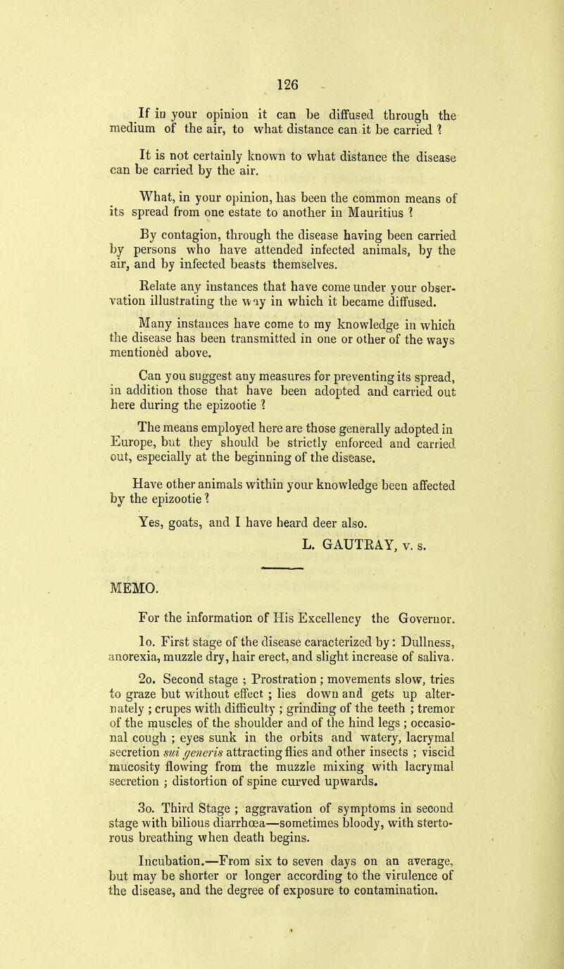 If in your opinion it can be diffused through the medium of the air, to what distance can it be carried 1 It is not certainly known to what distance the disease can be carried by the air. What, in your opinion, has been the common means of its spread from one estate to another in Mauritius ^ By contagion, through the disease having been carried by persons who have attended infected animals, by the air^ and by infected beasts themselves. Relate any instances that have come under your obser- vation illustrating the way in which it became diffused. Many instances have come to my knowledge in which the disease has been transmitted in one or other of the ways mentioned above. Can you suggest any measures for preventing its spread, iu addition those that have been adopted and carried out here during the epizootic ? The means employed here are those generally adopted in Europe, but they should be strictly enforced and carried out, especially at the beginning of the disease. Have other animals within your knowledge been affected by the epizootic I Yes, goats, and I have heard deer also. L. GAUTEAY, v. s. MEMO. For the information of His Excellency the Governor. lo. First stage of the disease caracterized by: Dullness, anorexia, muzzle dry, hair erect, and slight increase of saliva. 2o. Second stage ; Prostration ; movements slow, tries to graze but without effect ; lies down and gets up alter- nately ; crupes with difficulty ; grinding of the teeth ; tremor of the muscles of the shoulder and of the hind legs ; occasio- nal cough ; eyes sunk in the orbits and watery, lacrymai secretion sui (/ene?'is attracting flies and other insects ; viscid mucosity flowing from the muzzle mixing with lacrymai secretion ; distortion of spine curved upwards. 3o. Third Stage ; aggravation of symptoms in second stage with bilious diarrhoea—sometimes bloody, with sterto- rous breathing when death begins. Incubation.—From six to seven days on an average, but may be shorter or longer according to the virulence of the disease, and the degree of exposure to contamination.