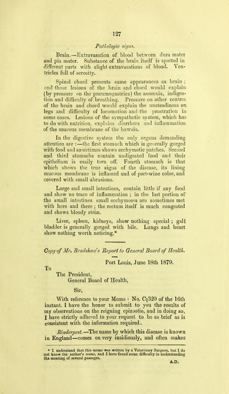 Pathologic signs. Brain.—Extravasation of blood between dura mater and pia mater. Substance of the brain itself is spotted in different parts with slight extravasations of blood. Ven- tricles full of serosity. Spinal chord presents same appearances as brain ; and those lesions of the brain and chord would explain (by pressure on the pneumogastrics) the anorexia, indiges- tion and difficulty of breathing. Pressure on other centres of the brain and chord would explain the unsteadiness on legs and difficulty of locomotion and the prostration in some cases. Lesions of the sympathetic system, which has to do with nutrition, explains diarrhoea and inflammation of the mucous membrane of the bowels. In the digestive system the only organs demanding attention are :—the first stomach which is generally gorged with food and sometimes shows ecchymotic patches. Second and third stomachs contain undigested food and their epithelium is easily torn off. Fourth stomach is that which shows the true signs of the disease, its lining mucous membrane is inflamed and of port-wine color, and covered with small abrasions. Large and small intestines, contain little if any food and show no trace of inflamm.ation ; in the last portion of the small intestines small ecchymoses are sometimes met with here and there ; the rectum itself is much congested and shows bloody striae. Liver, spleen, kidneys, show nothing special ; gall bladder is generally gorged with bile. Lungs and heart show nothing worth noticing.* Copy of Mr, Bradshaws Report to General Board of Health. Port Louis, June 18th 1879. To The President, General Board of Health, Sir, With reference to your Memo : No. C[320 of the 16th instant, I have the honor to submit to you the results of my observations on the reigning epizootic, and in doing so, I have strictly adhered to your request to be as brief as is consistent with the information required. Binderpest.—The name by which this disease is known in England—comes on very insidiously, and often makes * I understand that this memo was written by a Veterinary Surgeon, but I do not know the author's name, and I have found some difficulty in understanding tha meaning of sereral passages, A.D.