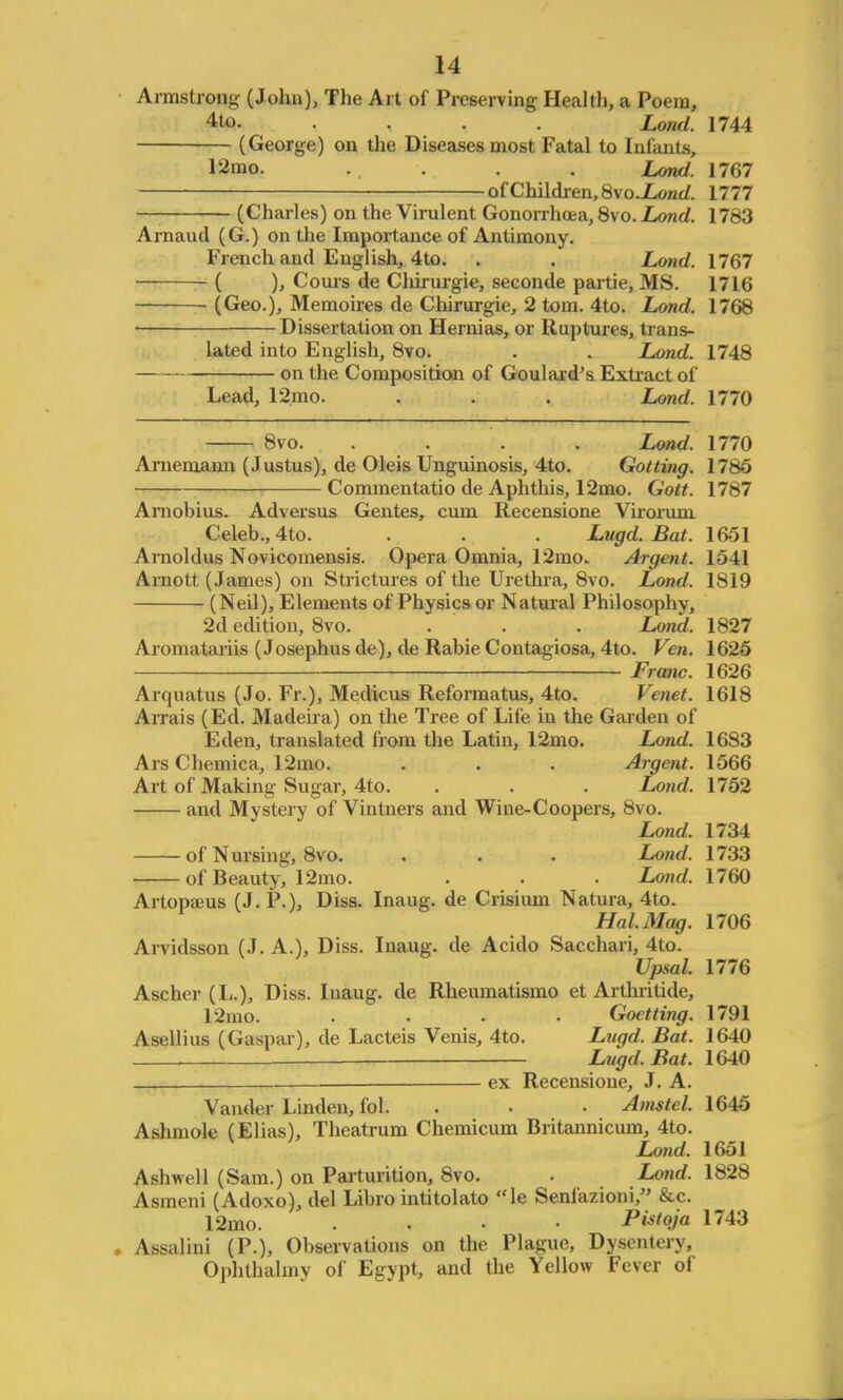 Armstrong (John), The Art of Preserving Health, a Poem, 4to. .... Lond. 1744 (George) on the Diseases most Fatal to Infants, 12mo. . . Lond. 1767 — of Children, 8xo.Lond. 1777 (Charles) on the Virulent Gonorrhoea, 8vo. Lond. 1783 Arnaud (G.) on the Importance of Antimony. French and English, 4to. . . Lond. 1767 ( ), Cours de Chirurgie, seconde partie, MS. 1716 (Geo.), Memoires de Chirurgie, 2 torn. 4to. Lond. 1768 Dissertation on Hernias, or Ruptures, trans- lated into English, 8vo. . . Lond. 1748 on the Composition of Goulard's Extract of Lead, 12mo. . . . Lond. 1770 8vo. . . . . Lond. 1770 Arnemann (Justus), de Oleis Unguinosis, 4to. Got ting. 1785 Commentatio de Aphthis, 12mo. Gott. 1787 Arnobius. Adversus Gentes, cum Recensione Virorum Celeb., 4to. . . . Lugd. Bat. 1651 Arnoldus Novicomensis. Opera Omnia, 12mo. Argent. 1541 Arnott (James) on Strictures of the Urethra, 8vo. Lond. 1819 (Neil), Elements of Physics or Natural Philosophy, 2d edition, 8vo. . . Lond. 1827 Aromatariis (Josephus de), de Rabie Contagiosa, 4to. Ven. 1625 Franc. 1626 Arquatus (Jo. Fr.), Medicus Reformatus, 4to. Venet. 1618 Arrais (Ed. Madeira) on the Tree of Life in the Garden of Eden, translated from the Latin, 12mo. Lond. 1683 Ars Chemica, 12mo. . . . Argent. 1566 Art of Making Sugar, 4to. . . . Lond. 1752 and Mystery of Vintners and Wine-Coopers, 8vo. Lond. 1734 of Nursing, 8vo. . . . Lond. 1733 of Beauty, 12mo. . . . Lond. 1760 Artopseus (J. P.), Diss. Inaug. de Crisium Natura, 4to. Hal. Mag. 1706 Arvidsson (J. A.), Diss. Inaug. de Acido Sacchari, 4to. Upsal 1776 Ascher (L.), Diss. Inaug. de Rheumatismo et Arthritide, 12mo. .... Goetting. 1791 Asellius (Caspar), de Lacteis Venis, 4to. Lugd. Bat. 1640 , Lugd. Bat. 1640 ex Recensione, J. A. Vander Linden, fol. . . Amstel. 1645 Ashmole (Elias), Theatrum Chemicum Britannicum, 4to. Lond. 1651 Ashwell (Sam.) on Parturition, 8vo. . Lond. 1828 Asmeni (Adoxo), del Libro intitolato le Senfazioni, &c. 12mo. .... Pistqja 1743 Assalini (P.), Observations on the Plague, Dysentery, Ophthalmv of Egypt, and the Yellow Fever of