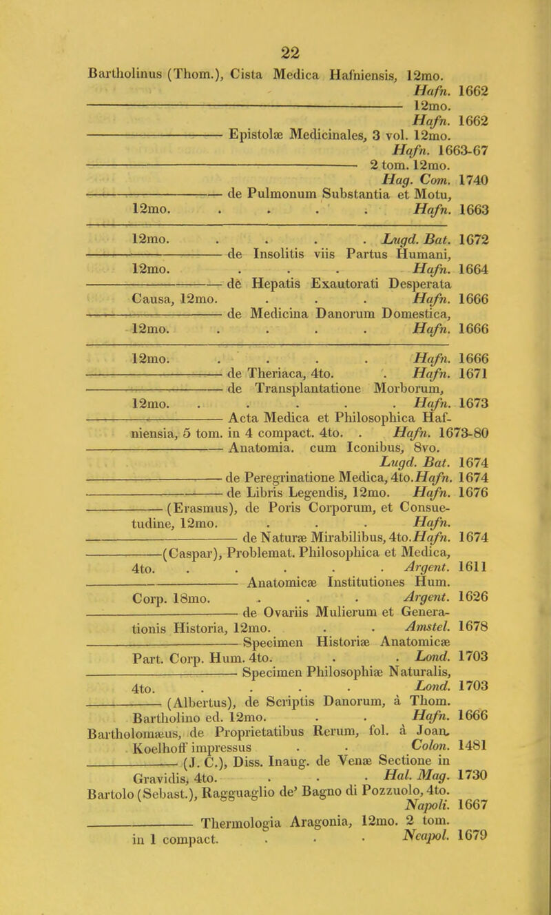 Barlholinus (Thorn.), Cista Medica Haihiensis, 12mo. Hafn. 1662 - 12mo. Hafn. 1662 Epistolae Medicinales, 3 vol. 12mo. Hafn. 1663-67 — 2 torn. 12mo. Hag. Com. 1740 de Pulmonum Substantia et Motu, 12mo. .... Hafn. 1663 12mo. .... Lugd. Bat. 1672 ■ de Insolitis viis Partus Humani, 12mo. . . . Hafn. 1664 de Hepatis Exautorati Desperata Causa, 12mo. . . . Hafn. 1666 de Medicina Danorum Domestica, 12mo. .... Hafn. 1666 12mo. .... Hafn. 1666 de Theriaca, 4to. . Hafn. 1671 de Transplantatione Morborum, 12mo. ..... Hafn. 1673 Acta Medica et Philosophica Haf- niensia, 5 torn, in 4 compact. 4to. . Hafn. 1673-80 Anatomia. cum Iconibus, 8vo. Lugd. Bat. 1674 — de Peregrinatione Medica, 4to.Hafn. 1674 ■ de Libris Legendis, 12mo. Hafn. 1676 (Erasmus), de Poris Corporum, et Consue- tudine, 12mo. . . . Hafn. de Naturae Mirabilibus, 4to.Hafn. 1674 (Caspar), Problemat. Philosophica et Medica, 4to. ..... Argent. 1611 Anatomicae Institutiones Hum. Corp. 18mo. . . . Argent. 1626 de Ovariis Mulierum et Genera- tions Historia, 12mo. . . Amstel. 1678 —■ Specimen Historiae Anatomicae Part. Corp. Hum. 4to. . . Lond. 1703 — Specimen Philosophise Naturalis, 4to. .... Lond. 1703 (Albertus), de Scriptis Danorum, a Thorn. Bartlioliuo ed. 12mo. . . Hafn. 1666 Bartholornams, de Proprietatibus Rerum, fol. a Joan. Koelhoff impressus . . Colon. 1481 — (J. C), Diss. Inaug. de Venae Sectione in Gravidis, 4to. . • • Hal. Mag. 1730 Bartolo(Sebast.), Ragguaglio de' Bagno di Pozzuolo, 4to. Na]x>li. 1667 Thermologia Aragonia, 12mo. 2 torn. in 1 compact. . • • Ncapol. 1679