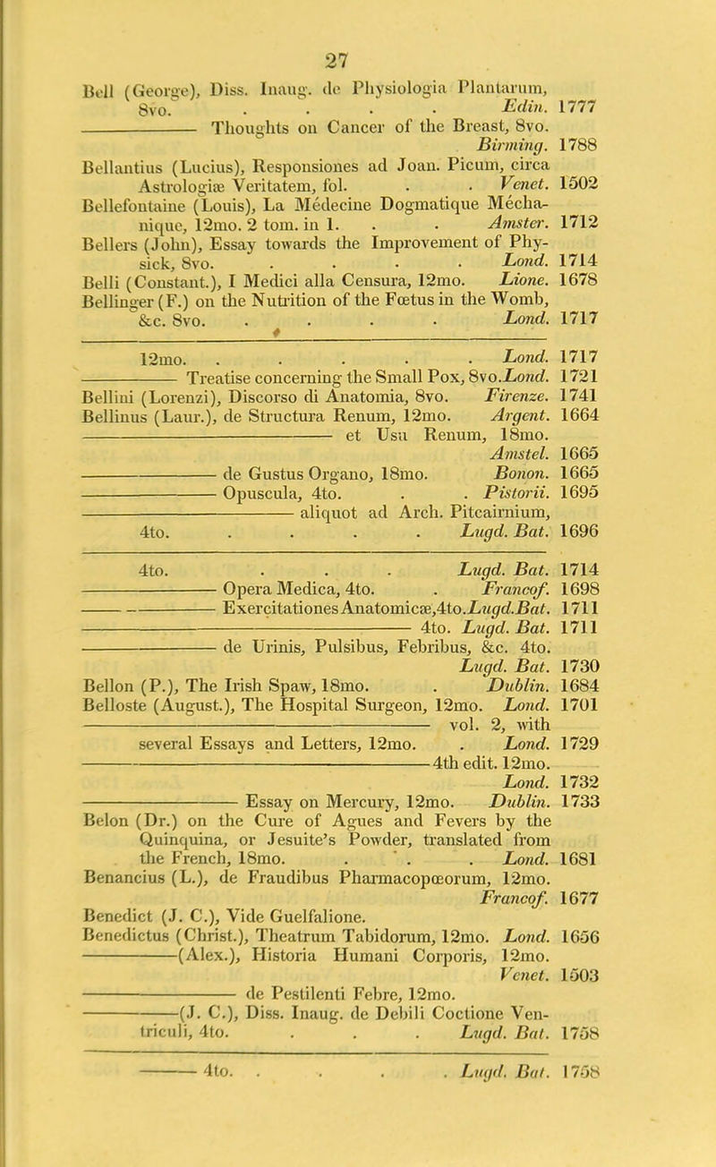 Bell (George), Diss. Inaug. de Physiologia Planlarum, 8vo. .... Edin. Mil Thoughts on Cancer of the Breast, 8vo. Binning. 1788 Bellantius (Lucius), Responsiones ad Joan. Picum, circa Astrologiee Veritatem, fol. . . Vend. 1502 Bellefoutaiue (Louis), La Medecine Dogmatique Mecha- nique, 12mo. 2 torn, in 1. . Amster. 1712 Bellers (John), Essay towards the Improvement of Phy- sick, 8vo. .... Land. 1714 Belli (Constant.), I Medici alia Censura, 12mo. Lione. 1678 Bellinger (F.) on the Nutrition of the Foetus in the Womb, &c. 8vo. .... Lond. 1717 12ino. ..... Lond. 1717 Treatise concerning the Small Pox, 8vo.Lond. 1721 Bellini (Lorenzi), Discorso di Anatomia, 8vo. Firenze. 1741 Bellinus (Laur.), de Structura Renum, 12mo. Argent. 1664 et Usu Renum, 18mo. Amstel. 1665 de Gustus Organo, 18mo. Bonon. 1665 Opuscula, 4to. . . Pistorii. 1695 —— aliquot ad Arch. Pitcairnium, 4to. .... Lngd. Bat. 1696 4to. . . . Lugd. Bat. 1714 Opera Medica, 4to. . Franco/. 1698 ExercitationesAnatomicffi,4to.£?<<7<£i?af. 1711 • 4to. Lugd. Bat. 1711 de Urinis, Pulsibus, Febribus, &c. 4to. Lugd. Bat. 1730 Bellon (P.), The Irish Spaw, 18mo. . Dublin. 1684 Belloste (August.), The Hospital Surgeon, 12mo. Lond. 1701 vol. 2, with several Essays and Letters, 12mo. . Lond. 1729 ■ 4th edit. 12mo. Lond. 1732 Essay on Mercury, 12mo. Dublin. 1733 Belon (Dr.) on the Cure of Agues and Fevers by the Quinquina, or Jesuite's Powder, translated from the French, 18mo. . . . Lond. 1681 Benancius (L.), de Fraudibus Pharmacopceorum, 12mo. Franco/. 1677 Benedict (J. C), Vide Guelfalione. Benedictus (Christ.), Theatrum Tabidorum, 12mo. Lond. 1656 (Alex.), Historia Humani Corporis, 12mo. Vcnet. 1503 de Pestilenti Febre, 12mo. (J. C), Diss. Inaug. de Debili Coctione Ven- triculi, 4to. . . . Lugd. Bat. 175S Lugd. Bui. 1758