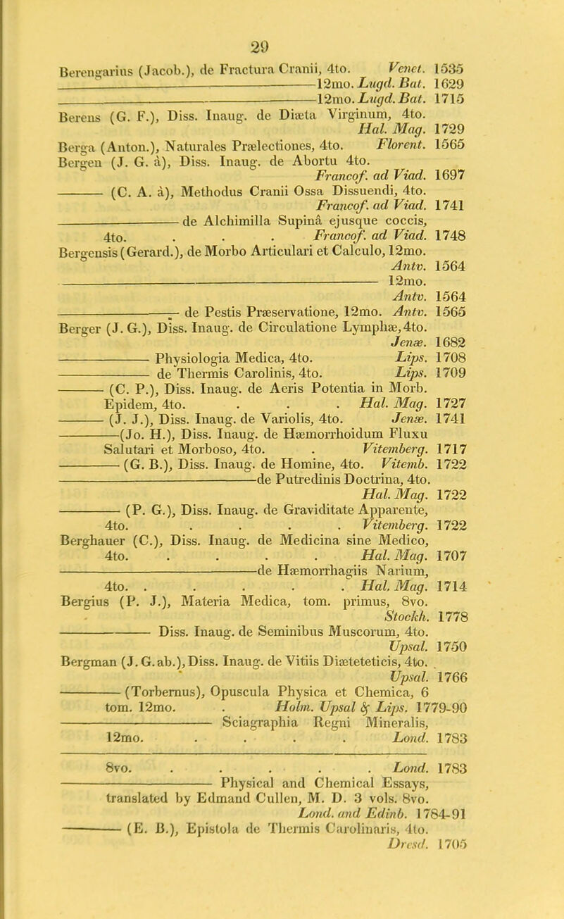 20 Berensarras (Jacob.), de Fractura Cranii, 4to. Vena. 1535 ' —12mo. Lugd. Bat. 1629 12mo. Lugd. Bat. 1715 Berens (G. F.), Diss. Inane, de Dia;ta Virginum, 4to. Hal. Mag. 1729 Berga (Anton.), Naturales Pradectiones, 4to. Florent. 1565 Bergen (J. G. a), Diss. Inaug. de Abortu 4to. Franco/, ad Viad. 1697 (C. A. a), Methodus Cranii Ossa Dissuendi, 4to. Franco/, ad Viad. 1741 _ de Alchimilla Supina ejusque coccis, 4to. . . . Franco/, ad Viad. 1748 Bergensis (Gerard.), de Morbo Articulari et Calculo, 12mo. Antv. 1564 12mo. Antv. 1564 -3- de Pestis Praeservatione, 12mo. Antv. 1565 Berger (J. G.), Diss. Inaug. de Circulatione Lymphae, 4to. Jense. 1682 Physiologia Medica, 4to. Lips. 1708 de Thermis Carolinis, 4to. Lips. 1709 (C. P.), Diss. Inaug. de Aeris Potentia in Morb. Epidem, 4to. . . . Hal. Mag. 1727 (J. J.), Diss. Inaug. de Variolis, 4to. Jense. 1741 (Jo. H.), Diss. Inaug. de Hsemorrhoidum Fluxu Salutari et Morboso, 4to. . Vitemberg. 1717 (G. B.), Diss. Inaug. de Homine, 4to. Vitemb. 1722 ■ de Putredinis Doctrina, 4to. Hal. Mag. 1722 (P. G.), Diss. Inaug. de Graviditate Apparente, 4to. .... Vitemberg. 1722 Berghauer (C.), Diss. Inaug. de Medicina sine Medico, 4to. .... Hal. Mag. 1707 de Haemorrhagiis Narium, 4to. ..... Hal Mag. 1714 Bergius (P. J.), Materia Medica, torn, primus, 8vo. Stockh. 1778 Diss. Inaug. de Seminibus Muscorum, 4to. Vpsal. 1750 Bergman (J.G.ab.),Diss. Inaug. de Vitiis Diseteteticis, 4to. Upsal. 1766 (Torbernus), Opuscula Physica et Chemica, 6 torn. 12mo. . Holm. Upsal Sf Lips. 1779-90 Sciagraphia Regni Mineralis, 12mo. .... Lond. 1783 8vo. ..... Lond. 1783 Physical and Chemical Essays, translated by Edmand Cullen, M. D. 3 vols. 8vo. Lond. and Ed in b. 1784-91 — (K. B.), Epistola de Thermis Carolinaris, 4to. Dresd. 1705