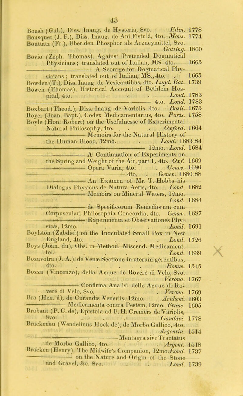 Boush(Gul.), Diss. Inaug. de Hysteria, 8vo. Edin. 1778 Bousquet (J. F.), Diss. Inaug. de Ani Fistula, 4to. Mons. 1774 Bouttatz (Fr.), Uber den Phosphor als Arzneymitlel, 8vo. Gotting. 1800 Bovio (Zeph. Thomas), Against Pretended Dogmatical Physicians; translated -out of Italian, MS. 4to. 1665 - A Scourge for Dogmatical Phy- sicians ; translated out of Italian, MS., 4to. . 1665 Bowden (T.), Diss. Inaug. de Vesicantibus, 4to. Lugd. Bat. 1739 Bowen (Thomas), Historical Account of Bethlem Hos- pital, 4to. .... Lond. 1783 4to. Lond. 1783 Boxbart (Theod.), Diss. Inaug. de Variolis, 4to. Basil. 1675 Boyer (Joan. Bapt.), Codex Medicamentarius, 4to. Paris. 1758 Boyle (Hon. Robert) on the Usefulnesse of Experimental Natural Philosophy, 4to. . . Oxford. 1664 ■ Memoirs for the Natural History of the Human Blood, 12mo. . Lond. 1683-84 12mo. Lond. 1684 A Continuation of Experiments on the Spring and Weight of the Air, part 1, 4to. Oxf. 1669 ! Opera Varia, 4to. . Genev. 1680 ■■ 4to. . Genev. 1680-88 An Examen of Mr. T. Hobbs his Dialogus Physicus de Natura Aeris, 4to. Lond. 1682 : Memoirs on Mineral Waters, 12mo. Lond, 1684 de Specificorum Remediorum cum Corpusculari Philosophia Concordia, 4to. Genev. 1687 — Experimenta et Observationes Phy- sicae, 12mo. . . . . Lond. 1691 Boylston (Zabdiel) on the Inoculated Small Pox in New England, 4to. .... Lond. 1726 Boys (Joan, du), Obs. in Method. Miscend. Medicament. fol. .... Lond. 1639 Bozavotra (J. A.), de Venae Sectione in uterum gerentibus, 4to. . . . . Romas. 1545 Bozza (Vincenzo), della Acque de Rovere di Velo, 8vo. Verona. 1767 Confirma Analisi delle Acque di Ro- vere di Velo, 8vo. . . . Verona. 1769 Bra (Hen. a), de Curandis Veneriis, 12mo. Arnhcm. 1603 • Medicamenta contra Pestem, 12mo. Franc. 1605 Brabant (P. C. de), Epistola ad F. H. Cremers de Variolis, 8vo. . . .i . Gandavi. 1778 Brackenau (Wendelinus Hock de), de Morbo Gallico, 4to. Argent in. 1514 ■ Mentagra siveTractatus <lr- Morbo Gallico, 4to. . . Argent. 1518 Bracken (Henry), The Midwife's Companion, \2mo.Lond. 1737 on the Nature and Origin of the Stone and Gravel, &c. 8vo. . . Lond, 1739