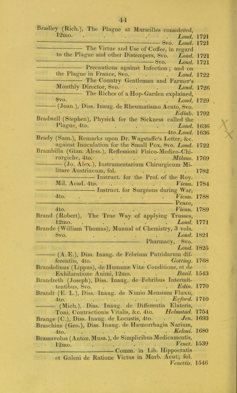 Bradley (Rich.), The Plague at Marseilles considered. 12mo- • Lond. 1721 8vo. Lond. 1721 The Virtue and Use of Coffee, in regard to the Plague and other Distempers, 8vo. Lond. 1721 ; 8vo. Lond. 1721 — Precautions against Infection ; and on the Plague in France, 8vo. . . Lond. 1722 — The County Gentleman and Farmer's Monthly Director, 8vo. . . Lond. 1726 The Riches of a Hop-Garden explained, 8vo. . . Lond, 1729 , (Joan.), Diss. Inaug. de Rheumatismo Acuto, 8vo. Edinb. 1792 Brad well (Stephen), Physick for the Sickness called the Plague, 4to. . . . Lond. 1636 4to. Lond. 1636 Brady (Sam.), Remarks upon Dr. Wagstaffe's Letter, &c. against Inoculation for the Small Pox, 8vo. Lond. 1722 Brambilla (Gian. Aless.), Reflessioni Fisico-Medico-Chi- rurgiche, 4to. . . . Milano. 1769 (Jo. Alex.), Instrumentarium Chirurgicum Mi- litare Austriaciun, fol. . . . 1782 — Instruct, for the Prof, of the Roy. Mil. Acad. 4to. . . . Vienn. 1784 Instruct, for Surgeons during War, 4to. ..... Vienn. 1788 Peace, 4to. .... Vienn. 1789 Brand (Robert), The True Way of applying Trusses, 12mo. ..... Lond. 1771 Brande (William Thomas), Manual of Chemistry, 3 vols. 8vo. .... Lond. 1821 Pharmacy, 8vo. Lond. 1825 (A. E.), Diss. Inaug. de Febrium Putridarum dif- ferentiis, 4to. . . . Golfing. 1768 Brandolinus (Lippus), de Humana? Vitae Conditione, et de Exhilaratione Animi, 12mo. . Basil. 1543 Brandreth (Joseph), Diss. Inaug. de Febribus Intermit- tentibus, 8vo. .... Edin. 1770 Brandt (E. L.), Diss. Inaug. de Nimio Mensium Fluxu, 4to. .... Erford. 1710 (Mich.), Diss. Inaug. de Differentia Elateris, Toni, Contractionis Vitalis, &c. 4to. Hclmstad. 1754 Brange (C), Diss. Inaug. de Locustis, 4to. . Jen. 1693 Braschius (Geo.), Diss. Inaug. de Hrcmorrhagia Narium, 4to. ..... Keloni. 1680 Brassavolus (Anton. Musa.), de Simplicibus Medicamentis, 12mo. . Venct. 1539 Comm. in Lib. Hippocratis et Galeni de Ratione Victus in Morb. Acut; fol. Venetiis. 1546