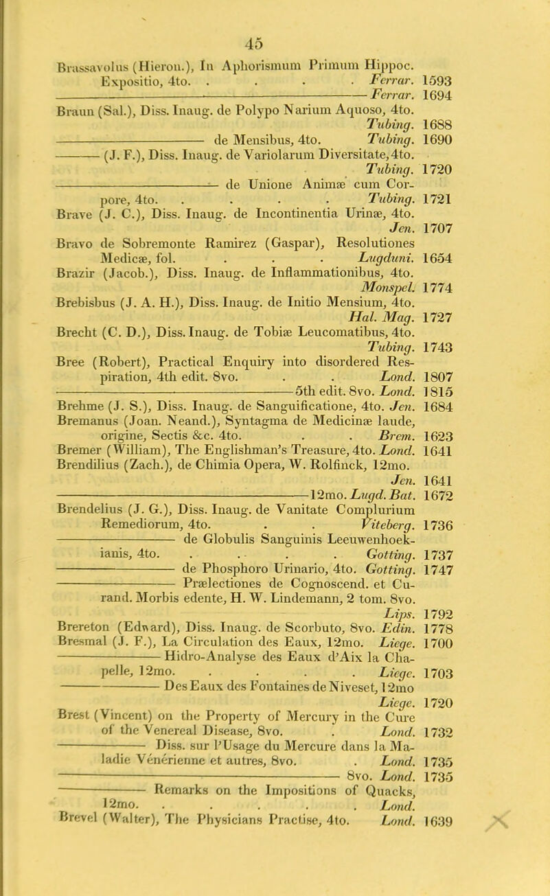 Brassavolus (Hieron.), In Aphorismum Primum Hippoc. Expositio, 4to. .... Fcrrar. 1593 Fcrrar. 1694 Braun (Sal.), Diss. Inaug. de Polypo Narium Aquoso, 4to. Tubing. 1688 de Mensibus, 4to. Tubing. 1690 (J. F.), Diss. Inaug. de Variolarum Diversitate,4to. Tubing. 1720 — de Unione Animae cum Cor- pore, 4to. .... Tubing. 1721 Brave (J. C.), Diss. Inaug. de Incontinentia Urinae, 4to. Jen. 1707 Bravo de Sobremonte Ramirez (Gaspar), Resolutiones Medicae, fol. . . • Lugduni. 1654 Brazir (Jacob.), Diss. Inaug. de Inflammationibus, 4to. Monspcl. 1774 Brebisbus (J. A. H.), Diss. Inaug. de Initio Mensium, 4to. Hal. Mag. 1727 Brecbt (C. D.), Diss. Inaug. de Tobiae Leucomatibus, 4to. Tubing. 1743 Bree (Robert), Practical Enquiry into disordered Res- piration, 4th edit. 8vo. . . Lond. 1807 5th edit. 8vo. Lond. 1815 Brehme (J. S.), Diss. Inaug. de Sanguificatione, 4to. Jen. 1684 Bremanus (Joan. Neand.), Syntagma de Medicinae laude, origine, Seeds &c. 4to. . . Brem. 1623 Bremer (William), The Englishman's Treasure, 4to. Lond. 1641 Brendilius (Zach.), de Chimia Opera, W. Rolfinck, 12mo. Jen. 1641 l2mo.Lugd.Bat. 1672 Brendelius (J. G.), Diss. Inaug. de Vanitate Complurium Remediorum, 4to. . . Viteberg. 1736 de Globulis Sanguinis Leeuwenhoek- ianis, 4to. . . . . Gotting. 1737 de Phosphoro Urinario, 4to. Gotting. 1747 Praelectiones de Cognoscend. et Cu- rand. Morbis edente, H. W. Lindemann, 2 torn. 8vo. Lips. 1792 Brereton (Edward), Diss. Inaug. de Scorbuto, 8vo. Edin. 1778 Bresmal (J. F.), La Circulation des Eaux, 12mo. Liege. 1700 Hidro-Analyse des Eaux d'Aix la Cha- pel le, 12mo. .... Liege. 1703 Des Eaux des Fontaines de Niveset, 12mo Liege. 1720 Brest (Vincent) on the Property of Mercury in the Cure of the Venereal Disease, 8vo. . Lond. 1732 Diss, sur PUsage du Mercure dans la Ma- ladie Veneriennc et autres, 8vo. . Lond. 1735 — — 8vo. Lond. 1735 Remarks on the Impositions of Quacks, '2mo. ..... Lond. Brevel (Walter), 'Die Physicians Practise, 4to. Lond. 1639