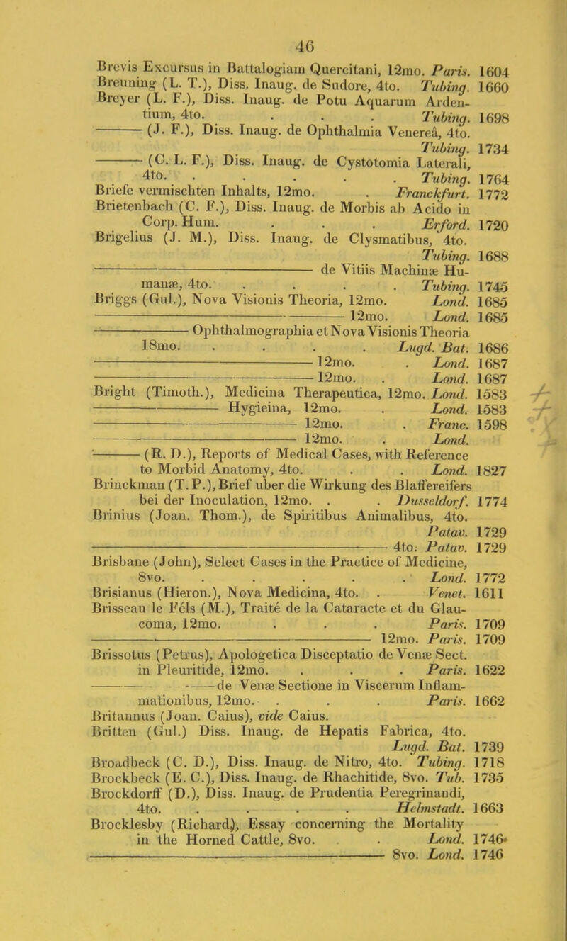 Brevis Excursus in Battalogiam Quercitani, 12mo. Paris. 1604 Breuning (L. T.), Diss. Inaug. de Sudore, 4to. Tubing. 1660 Breyer (L. F.), Diss. Inaug. de Potu Aquarum Arden- tium, 4to. . . . Tubiiuj. 1698 (J. F.), Diss. Inaug. de Ophthalmia Venerea, 4to. Tubing. 1734 (C. L. F.), Diss. Inaug. de Cystolomia Laterali, 4to. ..... Tubing. 1764 Briefe vermischten Inhalts, 12mo. . Franckfurt. 1772 Brietenbach (C. F.), Diss. Inaug. de Morbis ab Acido in Corp. Hum. . . . Erford. 1720 Brigelius (J. M.), Diss. Inaug. de Clysmatibus, 4to. Tubing. 1688 de Vitiis Machinse Hu- mana;, 4to. .... Tubing. 1745 Briggs (Gul.), Nova Visionis Theoria, 12mo. Lond. 1685 12mo. Lond. 1685 Ophthalmographiaet Nova Visionis Theoria 18mo. .... Lugd.Bat. 1686 12mo. . Lond. 1687 12mo. . Lund. 1687 Bright (Timoth.), Medicina Therapeutica, 12mo. Lond. 1583 Hygieina, 12mo. . Lond. 1583 12mo. . Franc. 1598 12mo. . Lond. (R. D.), Reports of Medical Cases, with Reference to Morbid Anatomy, 4to. . . Lond. 1827 Brinckman (T. P.),Brief uber die Wirkung des Blaffereifers bei der Inoculation, 12mo. . . Dusseldorf. 1774 Brinius (Joan. Thorn.), de Spiritibus Animalibus, 4to. Patav. 1729 4to; Patav. 1729 Brisbane (John), Select Cases in the Practice of Medicine, 8vo. ..... Lond. 1772 Brisiauus (Hieron.), Nova Medicina, 4to. . J'mct. 1611 Brisseau le Fels (M.), Traite de la Cataracte et du Glau- coma, 12mo. . . . Paris. 1709 i 12mo. Paris. 1709 Brissotus (Petrus), Apologetica Disceptatio de Venae Sect. in Pleuritide, 12mo. . . . Paris. 1622 de Venae Sectione in Viscerum Inrlam- mationibus, 12mo. . . . Paris. 1662 Britannus (Joan. Caius), vide Caius. Britten (Gul.) Diss. Inaug. de Hepatis Fabrica, 4to. Lugd. Bat. 1739 Broudbeck (C. D.), Diss. Inaug. de Nitro, 4to. 'Tubing. 1718 Brockbeck (E. C), Diss. Inaug. de Rhachitide, 8vo. Tub. 1735 Brockdorff (D.), Diss. Inaug. de Prudentia Peregrinandi, 4to. .... Hclmstadt. 1663 Brocklesby (Richard,), Essay concerning the Mortality in the Horned Cattle, 8vo. . Lond. 1746* : 8vo. Lond. 1746