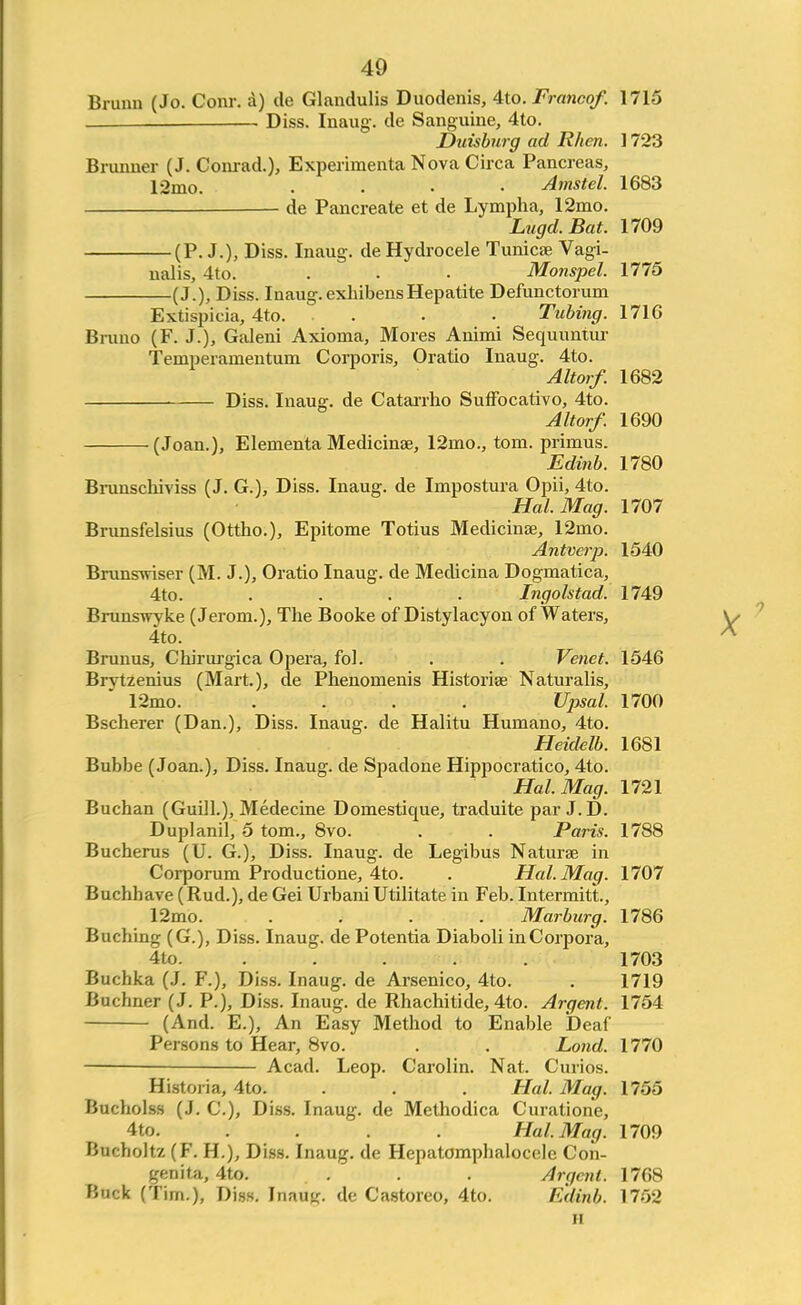 Brunn (Jo. Conr. a) de Glandulis Duodenis, 4to. Franco/. 1715 . Diss. Inaug. de Sanguine, 4to. Duisburg ad Rhen. 1723 Brunner (J. Conrad.), Experimenta Nova Circa Pancreas, 12mo. .... Amstel. 1683 de Pancreate et de Lympha, 12mo. Lugd.Bat. 1709 (P. J.), Diss. Inaug. de Hydrocele Tunicae Vagi- nalis, 4to. . . • Monspel. 1775 (J.), Diss. Inaug. exhibensHepatite Defunctorum Extispicia, 4to. . . • Tubing. 1716 Bruno (F. J.), Galeni Axioma, Mores Animi Sequuntur Temperamentum Corporis, Oratio Inaug. 4to. Altorf. 1682 Diss. Inaug. de Catarrho Suffocativo, 4to. Altorf. 1690 (Joan.), Elementa Medicinae, 12nio., toni. primus. Edinb. 1780 Brunschiviss (J. G.), Diss. Inaug. de Inipostura Opii, 4to. Hal. Mag. 1707 Brunsfelsius (Ottho.), Epitome Totius Medicinae, 12mo. Antverp. 1540 Brunswiser (M. J.), Oratio Inaug. de Medicina Dogmatica, 4to. .... Ingolstad. 1749 Brunswyke (Jerom.), The Booke of Distylacyon of Waters, 4to. Brunus, Chirurgica Opera, fol. . . Venet. 1546 Brvtzenius (Mart.), de Phenomenis Historian Naturalis, 12mo. .... Upsal. 1700 Bscherer (Dan.), Diss. Inaug. de Halitu Humano, 4to. Heidelb. 1681 Bubbe (Joan.), Diss. Inaug. de Spadone Hippocratico, 4to. Hal. Mag. 1721 Buchan (Guill.), Medecine Domestique, traduite par J.D. Duplanil, 5 torn., 8vo. . . Paris. 1788 Bucherus (U. G.), Diss. Inaug. de Legibus Naturae in Corporum Productione, 4to. . Hal. Mag. 1707 Buchhave (Rud.), de Gei Urbani Utilitate in Feb. Intermitt, 12mo. .... Marburg. 1786 Buching (G.), Diss. Inaug. de Potentia Diaboli in Corpora, 4to. ..... 1703 Buchka (J. F.), Diss. Inaug. de Arsenico, 4to. . 1719 Buchner (J. P.), Diss. Inaug. de Rhachitide, 4to. Argent. 1754 (And. E.), An Easy Method to Enable Deaf Persons to Hear, 8vo. . . Lond. 1770 : Acad. Leop. Carotin. Nat. Curios. Historia, 4to. . . Hal. Mag. 1755 Bucholss (J. C), Diss. Inaug. de Methodica Curatione, 4to. . . . Hal. Mag. 1709 Bucholtz (F. H.), Diss. Inaug. de Hepatomphalocele Con- genita, 4to. . . . Argent. 1768 Buck (Tim.), Diss. Inauy. de Castorco, 4to. Edinb. 1752 ii