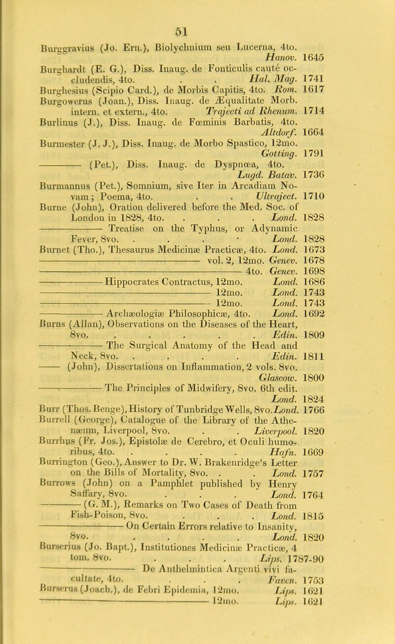 Burggravius (Jo. Era.), Biolychnium seu Lucerna, 4to. Hanov. 1645 Bursrhardt (E. G.), Diss. Inaug. de Fonticulis caute oc- cludendis, 4to. . . Hal Mag. 1741 Burghesius (Scipio Card.), de Morbis Capitis, 4to. Rom. 1617 Buruowerus (Joan.), Diss. Iuaug. de iEqualitate Morb. intern, et extern., 4to. Trajecli ad Rhenum. 1714 Burliuus (J.), Diss. Inaug. de Foeminis Barbatis, 4to. Altdorf. 1664 Bunnester (J. J.), Diss. Inaug. de Morbo Spastico, 12mo. Gotting. 1791 (Pet.), Diss. Inaug. de Dyspnoea, 4to. Lugd. Batav. 1736 Burmannus (Pet.), Soninium, sive Iter in Arcadiam No- vain; Poema, 4to. . . Ultraject. 1710 Burne (John), Oration delivered before the Med. Soc. of London in 1828, 4to. . . . Lond. 1828 Treatise on the Typhus, or Adynamic Fever, 8vo. . Lond. 1828 Burnet (Tho.), Thesaurus Medicinae Practical, 4to. Lond. 1673 vol. 2, 12rno. Genev. 1678 4to. Genev. 1698 Hippocrates Contractus, 12rno. Lond. 1686 12rno. Lond. 1743 12mo. Lond. 1743 Archseologise Philosophies, 4to. Lond. 1692 Burns (Allan), Observations on the Diseases of the Heart, 8vo. ..... Edin. 1809 The Surgical Anatomy of the Head and Neck, 8vo. .... Edin. 1811 (John), Dissertations on Inflammation, 2 vols. 8vo. Glascow. 1800 : The Principles of Midwifery, 8vo. 6th edit. Lond. 1824 Buit (Thos. Benge), History of Tunbridge Wells, 8vo.Lond. 1766 Barrel] (George), Catalogue of the Library of the Athe- naeum, Liverpool, 8vo. . . Liverpool. 1820 Burrhus (Fr. Jos.), Epistolse de Cerebro, et Oculi humo, rib us, 4to. .... Hafn. 1669 Burrington (Geo.), Answer to Dr. W. Brakenridge's Letter- on the Bills of Mortality, 8vo. . . Lond. 1757 Burrows (John) on a Pamphlet published by Henry Saffary, 8vo. . . . Lond. 1764 (G. M.), Remarks on Two Cases of Death from Fish-Poison, 8vo. . . . Lond. 1815 On Certain Errors relative to Insanity, Bvo. .... Lond. 1820 Burserius (Jo. Bapt.), Institutiones Medicime Practical, 4 torn. 8vo. . . . Lips. 1787-90 De Antbelrnintica Argcnti vivi fa- cultate, 4to. . . . Fatten. 1753 Bursmis (Joach.), do Febri Epidemia, 12mo. Lips. 1621 12irm. Lips. 1621