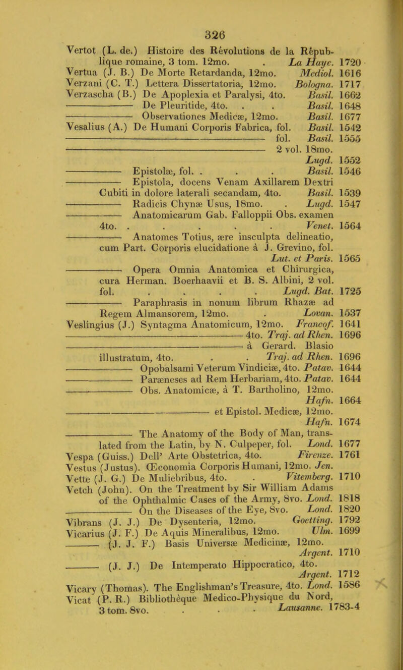 Vertot (L. de.) Histoire des Revolutions de la Repub- lique romaine, 3 torn. 12mo. . La Hayc. 1720 Vertua (J. B.) De Morte Retardanda, 12mo. Medial. 1616 Verzani (C. T.) Lettera Dissertatoria, 12mo. Bologna. 1717 Verzascha (B.) De Apoplexia et Paralysi, 4to. Basil. 1662 De Pleuritide, 4to. . . Basil. 1648 Observationes Medicae, 12mo. Basil. 1677 Vesalius (A.) De Humani Corporis Fabrica, fol. Basil. 1542 fol. Basil. 1555 —— 2 vol. 18mo. Lugd. 1552 Epistolae, fol. . . . Basil. 1546 Epistola, docens Venam Axillarem Dextri Cubiti in dolore laterali secandam, 4to. Basil. 1539 Radicis Chynae Usus, 18mo. . Lugd. 1547 Anatomicarum Gab. Falloppii Obs. examen 4to. ..... Venet. 1564 Anatomes Totius, sere insculpta delineatio, cum Part. Corporis elucidatione a J. Grevino, fol. Lut. et Paris. 1565 Opera Omnia Anatomica et Chirurgica, cura Herman. Boerhaavii et B. S. Albini, 2 vol. fol. .... Lugd. Bat. 1725 Paraphrasis in nonum librum Rhazae ad Regem Almansorem, 12mo. . Lovan. 1537 Veslingius (J.) Syntagma Anatomicum, 12mo. Franco/. 1641 4to. Traj.adRlicn. 1696 a Gerard. Blasio illustratum, 4to. . . Traj. ad Rhen. 1696 Opobalsami Veterum Vindiciae, 4to. Patav. 1644 Paraeneses ad Rem Herbariam, 4to. Patav. 1644 Obs. Anatomicae, a T. Bartholino, 12mo. Hafn. 1664 et Epistol. Medicae, 12mo. Hafn. 1674 The Anatomy of the Body of Man, trans- lated from the Latin, by N. Culpeper, fol. Lond. 1677 Vespa (Guiss.) Dell' Arte Obstetrica, 4to. Firenze. 1761 Vestus (Justus). OEconomia Corporis Humani, 12mo. Jen. Vette (J. G.) De Muliebribus, 4to. . Vitemberg. 1710 Vetch (John). On the Treatment by Sir William Adams of the Ophthalmic Cases of the Army, 8vo. Lond. 1818 On the Diseases of the Eye, 8vo. Lond. 1820 Vibrans (J. J.) De Dysenteria, 12mo. Goetting. 1792 Vicarius (J. F.) De Aquis Mineralibus, 12mo. Vim. 1699 (J. J. F.) Basis Universal Medicinae, 12mo. V Argent. 1710 (J. J.) De Intemperato Hippocratico, 4to. V ; Argent. 1712 Vicary (Thomas). The Englishman's Treasure, 4to. Lond. 1586 Vicat (P. R.) Bibliotheque Medico-Physique du Nord, 3tom.8vo. • • Lausanne. 1783-4