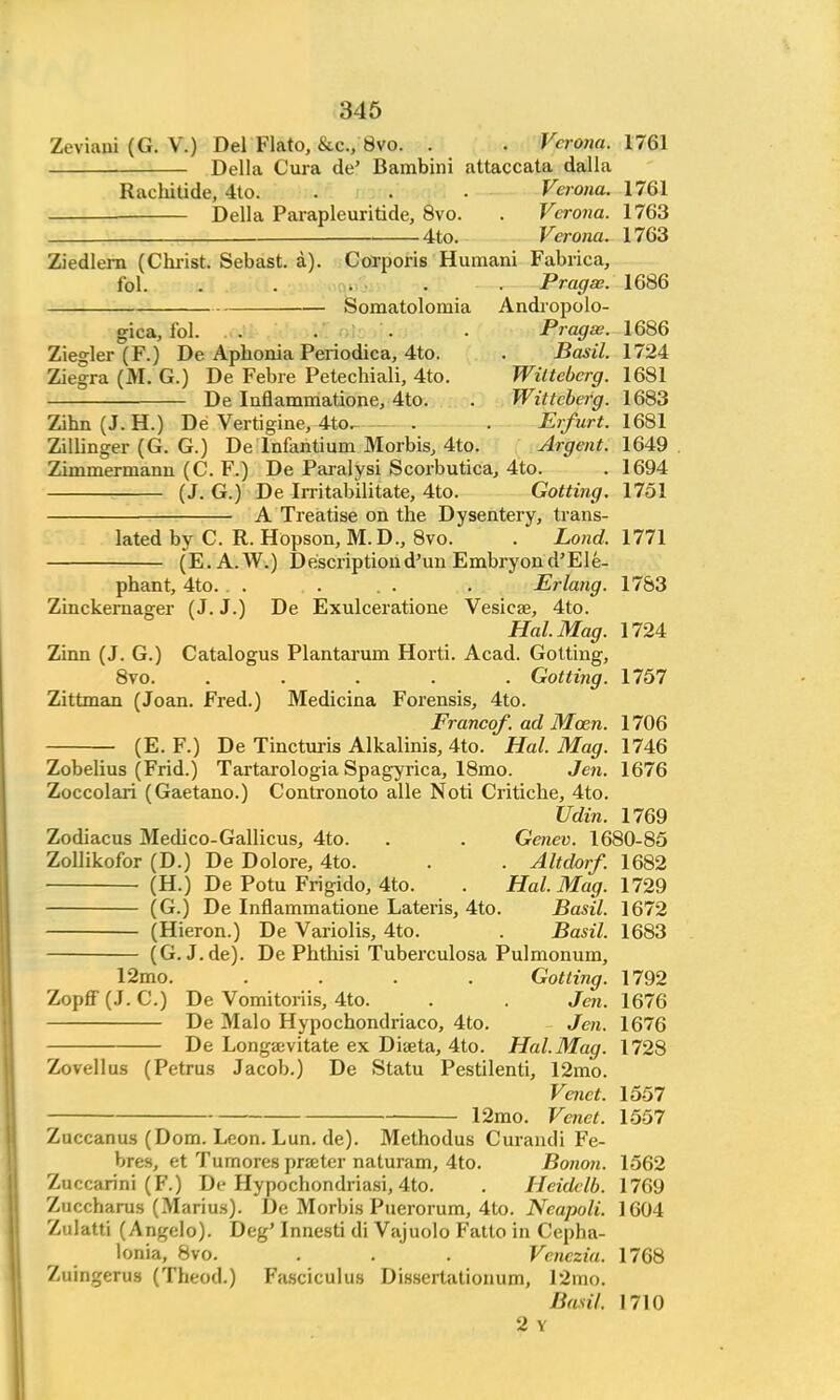 Zeviaui (G. V.) Del Flato, &c, 8vo. . . Verona. 1761 Delia Cura de' Bambini attaccata dalla Rachitide, 4to. . . • Verona. 1761 Delia Parapleuritide, 8vo. . Verona. 1763 _ 4to. Verona. 1763 Ziedlern (Christ. Sebast. a). Corporis Humani Fabrica, fol. . . . . Pragse. 1686 Somatolomia Andropolo- gica, fol. . . • • Pragse. 1686 Zie°;ler (F.) De Aphonia Periodica, 4to. . Basil. 1724 Ziegra (M. G.) De Febre Petechiali, 4to. Wiltebcrg. 1681 De Inflammatione, 4to. . Wittcberg. 1683 Zihn (J. H.) De Vertigine, 4to. . . Erfurt. 1681 Zillinger (G. G.) De lnfantium Morbis, 4to. Argent. 1649 Zimmermann (C. F.) De Paralysi Scoi-butica, 4to. . 1694 (J. G.) De Irritab'ilitate, 4to. Gotting. 1751 A Treatise on the Dysentery, trans- lated by C. R. Hopson, M.D., 8vo. . Lond. 1771 (E. A.W.) Descriptiond'un Embryond'Ele- phant, 4to. . . . . . . Erlang. 1783 Zinckernager (J. J.) De Exulceratione Vesicae, 4to. Hal. Mag. 1724 Zinn (J. G.) Catalogus Plantarum Horti. Acad. Gotting, 8vo. ..... Gottijig. 1757 Zittman (Joan. Fred.) Medicina Forensis, 4to. Franco/, ad Mozn. 1706 (E. F.) De Tincturis Alkalinis, 4to. Hal. Mag. 1746 Zobelius (Frid.) Tartarologia Spagyrica, 18mo. Jen. 1676 Zoccolari (Gaetano.) Contronoto alle Noti Critiche, 4to. Udin. 1769 Zodiacus Medico-Gallicus, 4to. . . Genev. 1680-85 Zollikofor (D.) De Dolore, 4to. . . Altdorf. 1682 (H.) De Potu Frigido, 4to. . Hal. Mag. 1729 (G.) De Inflammatione Lateris, 4to. Basil. 1672 (Hieron.) De Variolis, 4to. . Basil. 1683 (G. J.de). De Phthisi Tuberculosa Pulmonum, 12mo. .... Gotting. 1792 Zopff (J. C.) De Vomitoriis, 4to. . . Jen. 1676 De Malo Hypochondriaco, 4to. Jen. 1676 De Longajvitate ex Diaeta, 4to. Hal. Mag. 1728 Zovellus (Petrus Jacob.) De Statu Pestilenti, 12mo. Venct. 1557 12mo. Venet. 1557 Zuccanus (Dom. Leon. Lun. de). Methodus Curandi Fe- bres, et Tumores prater naturam, 4to. Bonon. 1562 Zuccarini (F.) De Hypochondriasi, 4to. . Heidclb. 1769 Zuccharus (Marius). De Morbis Puerorum, 4to. Neapoli. 1604 Zulatti (Angelo). Deg' Innesti di Vajuolo Fatto in Cepha- lonia, 8vo. . . . Venczia. 1768 Zuingerus (Theod.) Fasciculus Dissertationum, 12ino. Basil. 1710 2 Y