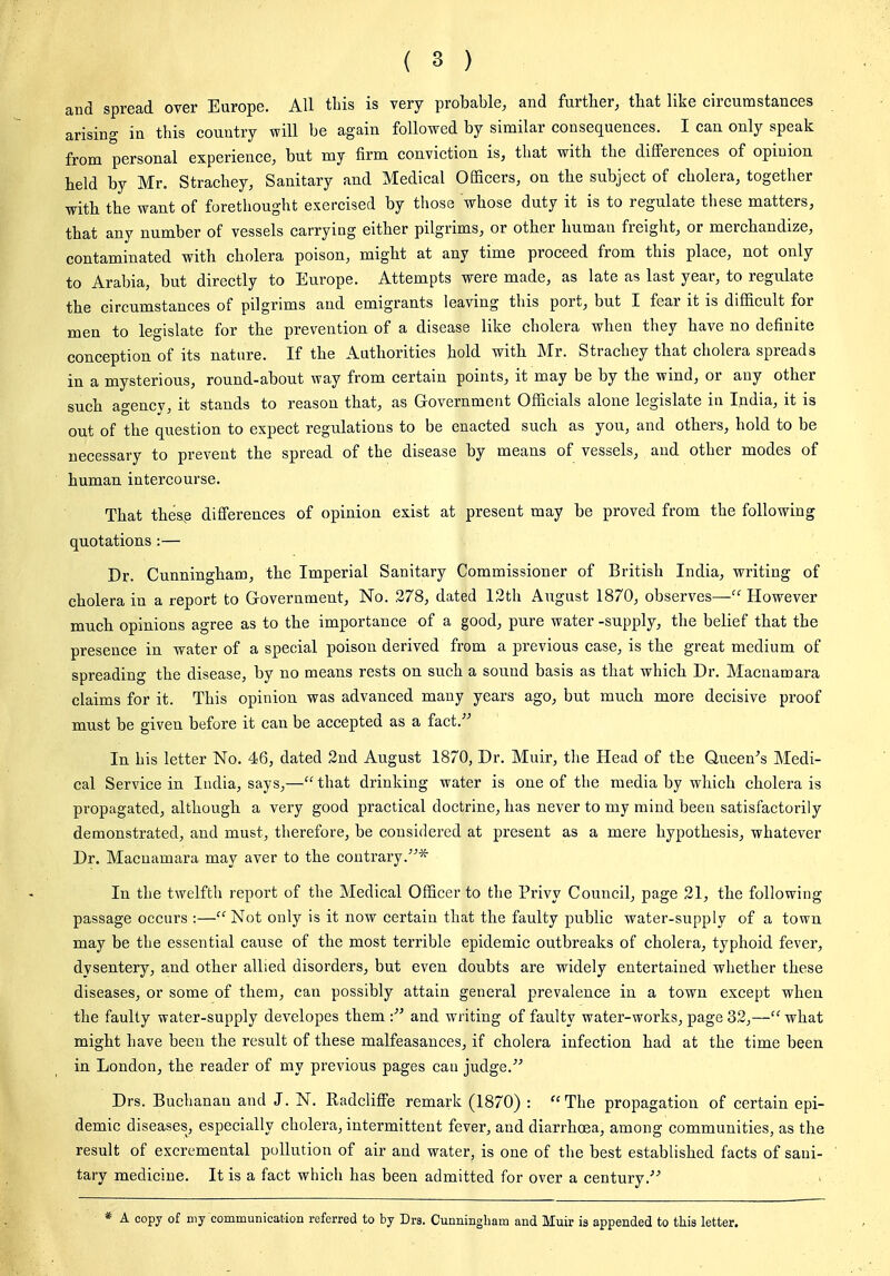 and spread over Europe. All this is very probable, and further, that like circumstances arising in this country will be again followed by similar consequences. I can only speak from personal experience, but my firm conviction is, that with the differences of opiuiou held by Mr. Strachey, Sanitary and Medical OfiScers, on the subject of cholera, together witb the want of forethought exercised by those whose duty it is to regulate these matters, that any number of vessels carrying either pilgrims, or other human freight, or merchandize, contaminated with cholera poison, might at any time proceed from this place, not only to Arabia, but directly to Europe. Attempts were made, as late as last year, to regulate the circumstances of pilgrims and emigrants leaving this port, but I fear it is difficult for men to legislate for the prevention of a disease like cholera when they have no definite conception of its nature. If the Authorities hold with Mr. Strachey that cholera spreads in a mysterious, round-about way from certain points, it may be by the wind, or any other such agency, it stands to reason that, as Government Officials alone legislate in India, it is out of the question to expect regulations to be enacted such as you, and others, hold to be necessary to prevent the spread of the disease by means of vessels, and other modes of human intercourse. That thes,e differences of opinion exist at present may be proved from the following quotations :— Dr. Cunningham, the Imperial Sanitary Commissioner of British India, writing of cholera in a report to Government, No. .278, dated 12th August 1870, observes— However mucb opinions agree as to the importance of a good, pure water -supply, the belief that the presence in water of a special poison derived from a previous case, is the great medium of spreading the disease, by no means rests on such a sound basis as that which Dr. Macnamara claims for it. This opinion was advanced many years ago, but much more decisive proof must be given before it can be accepted as a fact. In his letter No. 46, dated 2nd August 1870, Dr. Muir, the Head of the Queen's Medi- cal Service in India, says,— that drinking water is one of the media by which cholera is propagated, although a very good practical doctrine, has never to my mind been satisfactorily demonstrated, and must, therefore, be considered at present as a mere hypothesis, whatever Dr. Macnamara may aver to the contrary.^* In the twelfth report of the Medical Officer to the Privy Council, page 21, the following passage occurs :— Not only is it now certain that the faulty public water-supply of a town may be the essential cause of the most terrible epidemic outbreaks of cholera, typhoid fever, dysentery, and other allied disorders, but even doubts are widely entertained wliether these diseases, or some of them, can possibly attain general prevalence in a town except when the faulty water-supply developes them and writing of faulty water-works, page 32,— what might have been the result of these malfeasances, if cholera infection had at the time been in London, the reader of my previous pages can judge. Drs. Buchanan and J. N. Radcliffe remark (1870) : The propagation of certain epi- demic diseases, especially cholera, intermittent fever, and diarrhoea, among communities, as the result of excremental pollution of air and water, is one of the best established facts of sani- tary medicine. It is a fact which has been admitted for over a century. A copy of my communication referred to by Dra. Cunningham and Muir is appended to this letter.