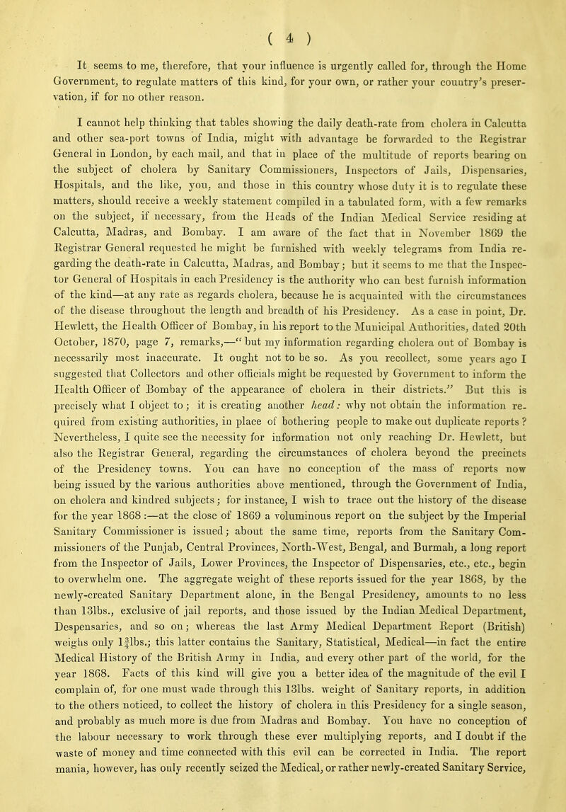 It seems to me, tlierefore, that your influence is urgently called for, through the Home Government, to regulate matters of this kind, for your own, or rather your country's preser- vation, if for no other reason. I cannot help thinking that tables showing the daily death-rate from cholera in Calcutta and other sea-port towns of India, might with advantage be forwarded to the Registrar General in London, by each mail, and that in place of the multitude of reports bearing on the subject of cholera by Sanitary Commissioners, Inspectors of Jails, Dispensaries, Hospitals, and the like, you, and those in this country whose duty it is to regulate these matters, should receive a weekly statement compiled in a tabulated form, with a few remarks on the subject, if necessary, from the Heads of the Indian Medical Service residing at Calcutta, Madras, and Bombay. I am aware of the fact that in November 1869 the Registrar General requested he might be furnished with weekly telegrams from India re- garding the death-rate in Calcutta, Madras, and Bombay; but it seems to me that the Inspec- tor General of Hospitals in each Presidency is the authority who can best furnish information of the kind—at any rate as regards cholera, because he is acquainted with the circumstances of the disease throughout the length and breadth of his Presidency. As a case in point. Dr. Hewlett) the Health Officer of Bombay, in his report to the JMunicipal Authorities, dated 20th October, 1870, page 7, remarks,—but my information regarding cholera out of Bombay is necessarily most inaccurate. It ought not to be so. As you recollect, some years ago I suggested that Collectors and other officials might be requested by Government to inform the Health Officer of Bombay of the appearance of cholera in their districts.''^ But this is precisely what I object to; it is creating another head: why not obtain the information re- quired from existing authorities, in place of bothering people to make out duplicate reports ? Nevertheless, I quite see the necessity for information not only reaching Dr. Hewlett, but also the Registrar General, regarding the circumstances of cholera beyond the precincts of the Presidency towns. You can have no conception of the mass of reports now being issued by the various authorities above mentioned, through the Government of India, on cholera and kindred subjects; for instance, I wish to trace out the history of the disease for the year 1868 :—at the close of 1869 a voluminous report on the subject by the Imperial Sanitary Commissioner is issued; about the same time, reports from the Sanitary Com- missioners of the Punjab, Central Provinces, North-West, Bengal, and Burmah, a long report from the Inspector of Jails, Lower Provinces, the Inspector of Dispensaries, etc., etc., begin to overwhelm one. The aggregate weight of these reports issued for the year 1868, by the newly-created Sanitary Department alone, in the Bengal Presidency, amounts to no less than 131bs., exclusive of jail reports, and those issued by the Indian Medical Department, Despensaries, and so on; whereas the last Army Medical Department Report (British) weighs only Iflbs.; this latter contains the Sanitary, Statistical, Medical—in fact the entire Medical History of the British Army in India, and every other part of the world, for the year 1868. Facts of this kind will give you a better idea of the magnitude of the evil I complain of, for one must wade through this 131bs. weight of Sanitary reports, in addition to the others noticed, to collect the history of cholera in this Presidency for a single season, and probably as much more is due from Madras and Bombay. You have no conception of the labour necessary to work through these ever multiplying reports, and I doubt if the waste of money and time connected with this evil can be corrected in India. The report mania, however, has only recently seized the Medical, or rather newly-created Sanitary Service,