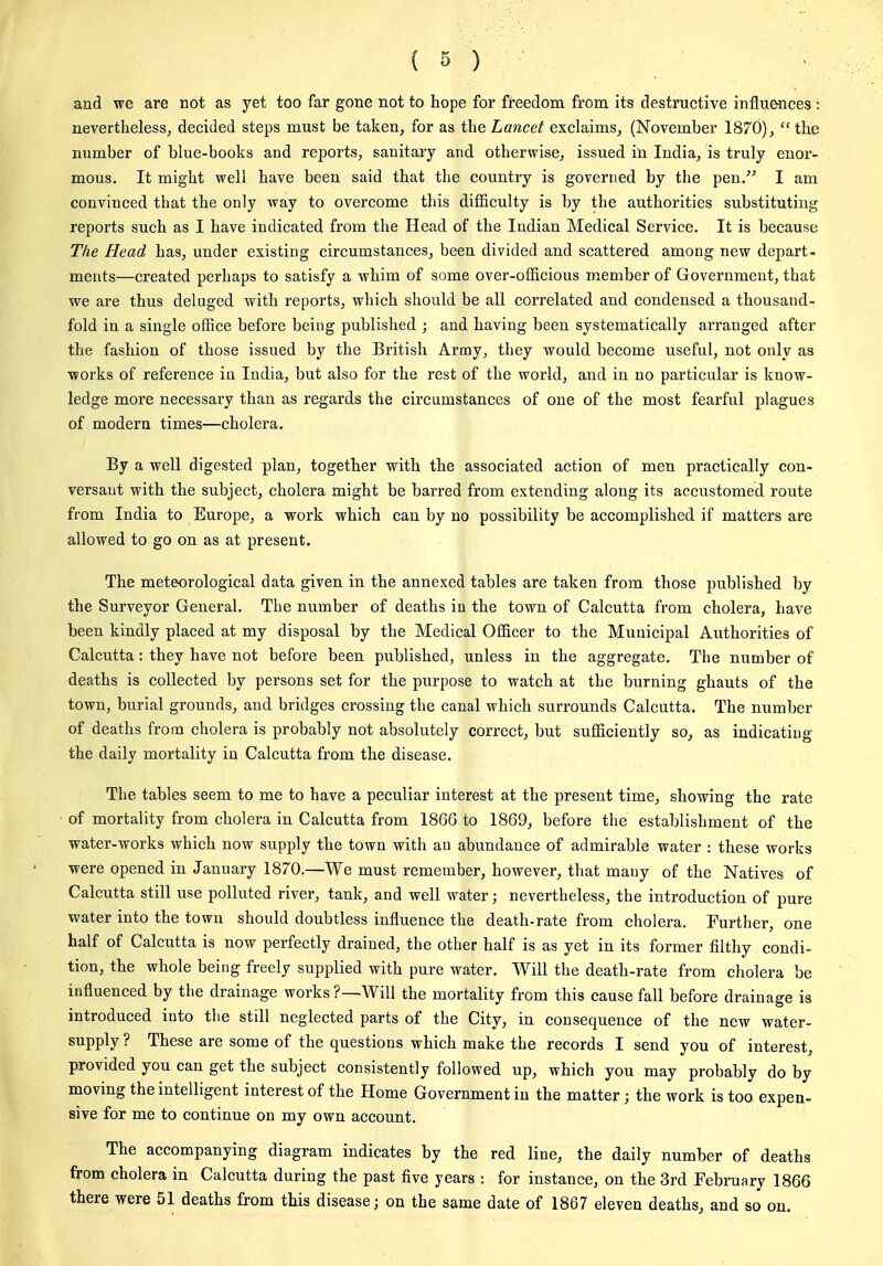 and we are not as yet too far gone not to hope for freedom from its destructive influences : nevertheless, decided steps must be taken, for as the Lancet exclaims, (November 1870), the number of blue-books and reports, sanitary and otherwise, issued in India, is truly enor- mous. It might well have been said that the country is governed by the pen/^ I am convinced that the only way to overcome this dilBculty is by the authorities substituting reports such as I have indicated from the Head of the Indian Medical Service. It is because The Head has, under existing circumstances, been divided and scattered among new depart- ments—created perhaps to satisfy a whim of some over-officious member of Government, that we are thus deluged with reports, which should be all correlated and condensed a thousand- fold in a single ofSce before being published ; and having been systematically arranged after the fashion of those issued by the British Army, they would become useful, not only as works of reference in India, but also for the rest of the world, and in no particular is know- ledge more necessary than as regards the circumstances of one of the most fearful plagues of modern times—cholera. By a well digested plan, together with the associated action of men practically con- versant with the subject, cholera might be barred from extending along its accustomed route from India to Europe, a work which can by no possibility be accomplished if matters are allowed to go on as at present. The meteorological data given in the annexed tables are taken from those published by the Surveyor General. The number of deaths in the town of Calcutta from cholera, have been kindly placed at my disposal by the Medical Officer to the Municipal Authorities of Calcutta: they have not before been published, unless in the aggregate. The number of deaths is collected by persons set for the purpose to watch at the burning ghauts of the town, burial grounds, and bridges crossing the canal which surrounds Calcutta. The number of deaths from cholera is probably not absolutely correct, but sufficiently so, as indicatiug the daily mortality in Calcutta from the disease. The tables seem to me to have a peculiar interest at the present time, showing the rate of mortality from cholera in Calcutta from 1866 to 1869, before the establishment of the water-works which now supply the town with an abundance of admirable water : these works were opened in January 1870.—We must remember, however, that many of the Natives of Calcutta still use polluted river, tank, and well water; nevertheless, the introduction of pure water into the town should doubtless influence the death-rate from cholera. Further, one half of Calcutta is now perfectly drained, the other half is as yet in its former filthy condi- tion, the whole being freely supplied with pure water. Will the death-rate from cholera be influenced by the drainage works ?—Will the mortality from this cause fall before drainage is introduced into the still neglected parts of the City, in consequence of the new water- supply ? These are some of the questions which make the records I send you of interest, provided you can get the subject consistently followed up, which you may probably do by moving the intelligent interest of the Home Government in the matter; the work is too expen- sive for me to continue on my own account. The accompanying diagram indicates by the red line, the daily number of deaths from cholera in Calcutta during the past five years : for instance, on the 3rd February 1866 there were 51 deaths from this disease; on the same date of 1867 eleven deaths, and so on.