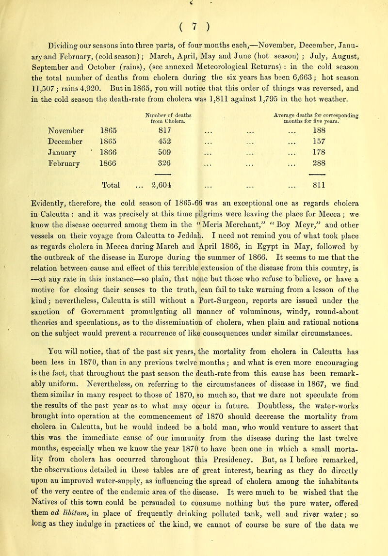 V ( 7 ) Dividing our seasons into three parts, of four months each,—November, December, Janu- ary and February, (cold season) ; March, April, May and June (hot season) ; July, August, September and October (rains), (see annexed Meteorological Returns) : in the cold season the total number of deaths from cholera during the six years has been 6,663; hot season 11,507; rains 4j920. But in 1865, you will notice that this order of things vras reversed, and in the cold season the death-rate from cholera was 1,811 against 1,795 in the hot weather. Number of deaths from Cholera. Average deaths for corresponding months for five years. November 1865 817 188 December 1865 452 157 January 1866 509 178 February 1866 326 288 Total ... 2,604 811 Evidently, therefore, the cold season of 1865-66 was an exceptional one as regards cholera in Calcutta : and it was precisely at this time pilgrims were leaving the place for Mecca; we know the disease occurred among them in the  Meris Merchant,  Boy Meyr, and other vessels on their voyage from Calcutta to Jeddah. I need not remind you of what took place as regards cholera iu Mecca during March and April 1866, in Egypt in May, followed by the outbreak of the disease iu Europe during the summer of 1866. It seems to me that the relation between cause and effect of this terrible extension of the disease from this country, is —at any rate in this instance—so plain, that none but those who refuse to believe, or have a motive for closing their senses to the truth, can fail to take warning from a lesson of the kind; nevertheless, Calcutta is still without a Port-Surgeon, reports are issued under the sanction of Government promulgating all manner of voluminous, windy, round-about theories and speculations, as to the dissemination of cholera, when plain and rational notions on the subject would prevent a recurrence of like cousequences under similar circumstances. You will notice, that of the past six years, the mortality from cholera in Calcutta has been less in 1870, than in any previous twelve months; and what is even more encouraging is the fact, that throughout the past season the death-rate from this cause has been remark- ably uniform. Nevertheless, on referring to the circumstances of disease in 1867, we find them similar in many respect to those of 1870, so much so, that we dare not speculate from the results of the past year as-to what may occur in future. Doubtless, the water-works brought into operation at the commencement of 1870 should decrease the mortality from cholera in Calcutta, but he would indeed be a bold man, who would venture to assert that this was the immediate cause of our immunity from the disease during the last twelve months, especially when we know the year 1870 to have been one in which a small morta- lity from cholera has occurred throughout this Presidency. But, as I before remarked, the observations detailed in these tables are of great interest, bearing as they do directly upon an improved water-supply, as influencing the spread of cholera among the inhabitants of the very centre of the endemic area of the disease. It were much to be wished that the Natives of this town could be persuaded to consume nothing but the pure water, offered them ad libitum, in place of frequently drinking polluted tank, well and river water; so long as they indulge in practices of the kind, we cannot of course be sure of the data we