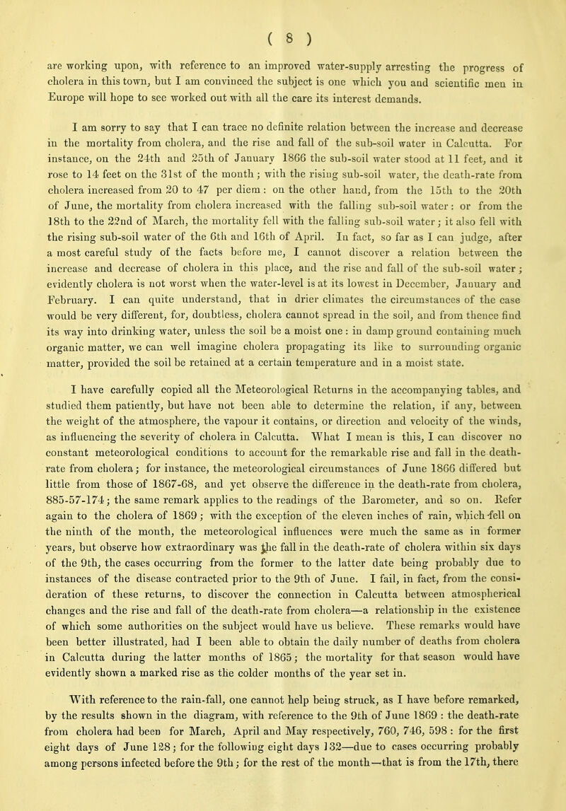 are working upon, with reference to an improved water-supply arresting tlie progress of cholera in this town, but I am convinced the subject is one which you and scientific men in Europe will hope to see worked out with all the care its interest demands. I am sorry to say that I can trace no definite relation between the increase and decrease in the mortality from cholera, and the rise and fall of tlie sub-soil water in Calcutta. For instance, on the 24th and 25th of January 1866 the sub-soil water stood at 11 feet, and it rose to 14 feet on the 31st of the month; with the rising sub-soil water, the death-rate from cholera increased from 20 to 47 per diem: on the other hand, from the 15th to the 20th of June, the mortality from cholera increased with the falling sub-soil water : or from the 18th to the 22nd of March, the mortality fell with the falling sub-soil water; it also fell with the rising sub-soil water of the 6th and 16th of April. In fact, so far as I can judge, after a most careful study of the facts before me, I cannot discover a relation between the increase and decrease of cholera in this place, and the rise and fall of the sub-soil water; evidently cholei'a is not worst when the water-level is at its lowest in December, January and February. I can quite understand, that in drier climates the circumstances of the case would be very different, for, doubtless, cholera cannot spread in the soil, and from thence find its way into drinking water, unless the soil be a moist one : in damp ground containing much organic matter, we can well imagine cholera propagating its like to siu'rounding organic matter, provided the soil be retained at a certain temperature and in a moist state. I have carefully copied all the Meteorological Returns in the accompanying tables, and studied them patiently, but have not been able to determine the relation, if any, between the weight of the atmosphere, the vapour it contains, or direction and velocity of the winds, as influencing the severity of cholera in Calcutta. What I mean is this, I can discover no constant meteorological conditions to account for the remarkable rise and fall in the death- rate from cholera; for instance, the meteorological circumstances of June 1866 differed but little from those of 1867-68, and yet observe the difference in the death-rate from cholera, 885-57-174; the same remark applies to the readings of the Barometer, and so on. Refer again to the cholera of 1869; with the exception of the eleven inches of rain, which'fell on the ninth of the month, the meteorological influences were much the same as in former years, but observe how extraordinary was ^e fall in the death-rate of cholera within six days of the 9th, the cases occurring from the former to the latter date being probably due to instances of the disease contracted prior to the 9th of June. I fail, in fact, from the consi- deration of these returns, to discover the connection in Calcutta between atmospherical changes and the rise and fall of the death-rate from cholera—a relationship in the existence of which some authorities on the subject would have us believe. These remarks would have been better illustrated, had I been able to obtain the daily number of deaths from cholera in Calcutta during the latter months of 1865; the mortality for that season would have evidently shown a marked rise as the colder months of the year set in. With reference to the rain-fall, one cannot help being struck, as I have before remarked, by the results shown in the diagram, with reference to the 9th of June 1869 : the death-rate from cholera had been for March, April and May respectively, 760, 746, 598 : for the first eight days of June 128; for the following eight days 132—due to cases occurring probably among persons infected before the 9th; for the rest of the month—that is from the 17th, there