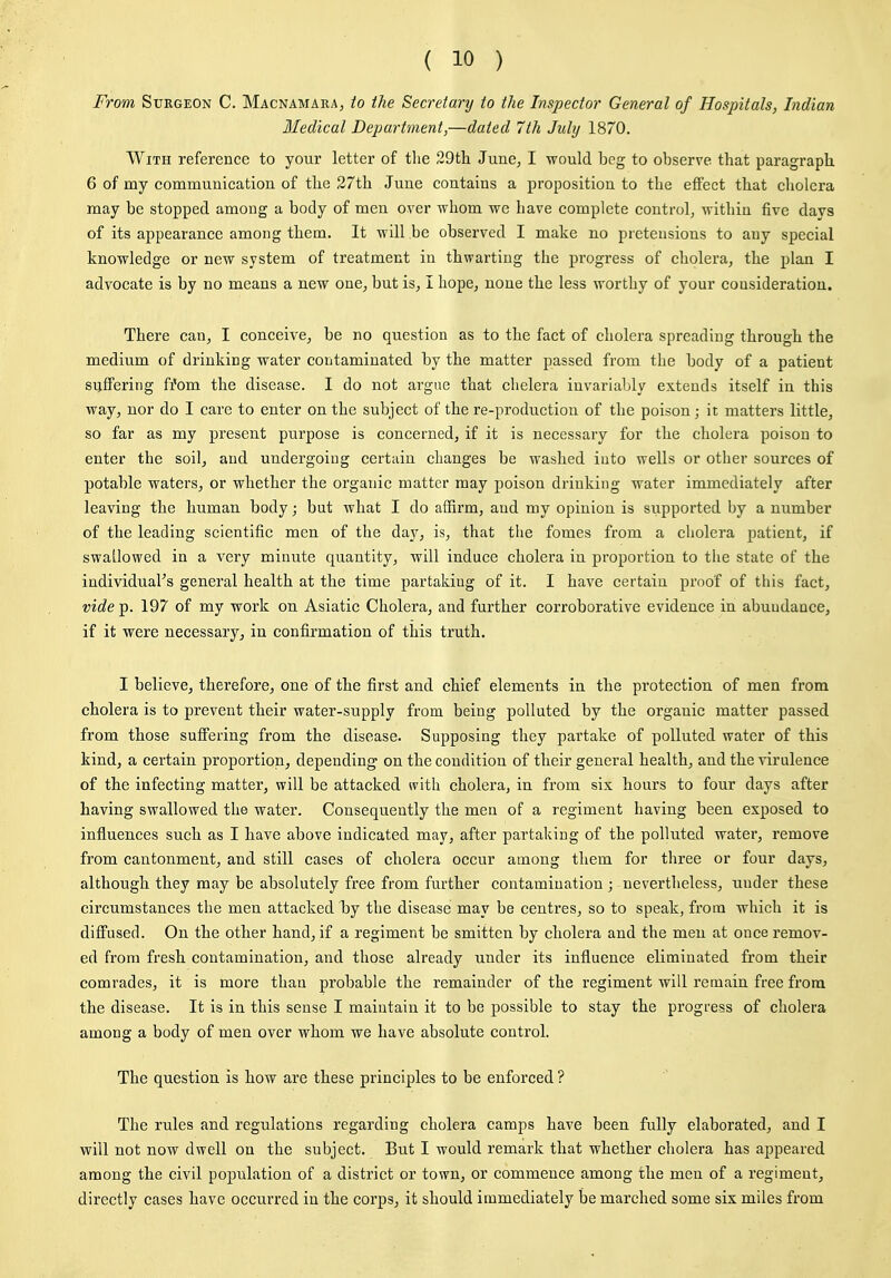 From Surgeon C. Macnamara, to the Secretary to the Inspector General of Hospitals, Indian Bledical Department,—dated 7th July 1870. With reference to your letter of tlie 29tli June^ I would beg to observe tbat paragraph. 6 of my communication of tbe 27th June contains a proposition to the effect that cholera may be stopped among a body of men over whom we have complete control^ within five days of its appearance among them. It will be observed I make no pretensions to any special knowledge or new system of treatment in thwarting the progress of cholera, the plan I advocate is by no means a new one, but is, I hope, none the less worthy of your consideration. There can, I conceive, be no question as to the fact of cholera spreading through the medium of drinking water contaminated by the matter passed from the body of a patient suffering fi*om the disease. I do not argue that clielera invariably extends itself in this way, nor do I care to enter on the subject of the re-production of the poison ; it matters little, so far as my present purpose is concerned, if it is necessary for the cholera poison to enter the soil, and undergoing certain changes be washed into wells or other sources of potable waters, or whether the organic matter may poison drinking water immediately after leaving the human body; but what I do affirm, and my opinion is supported by a number of the leading scientific men of the day, is, that the fomes from a cholera patient, if swallowed in a very minute quantity, will induce cholera in proportion to tlie state of the individual's general health at the time partaking of it. I have certain proof of this fact, vide p. 197 of my work on Asiatic Cholera, and further corroborative evidence in abundance, if it were necessary, in confirmation of this truth. I believe, therefore, one of the first and chief elements in the protection of men from cholera is to prevent their water-supply from being polluted by the organic matter passed from those sufi'ering from the disease. Supposing they partake of polluted water of this kind, a certain proportion, depending on the condition of their general health, and the virulence of the infecting matter, will be attacked *vith cholera, in from six hours to four days after having swallowed the water. Consequently the men of a regiment having been exposed to influences such as I have above indicated may, after partaking of the polluted water, remove from cantonment, and still cases of cholera occur among them for tliree or four days, although they may be absolutely free from further contamination ; nevertheless, under these circumstances the men attacked by the disease may be centres, so to speak, from which it is diffused. On the other hand, if a regiment be smitten by cholera and the men at once remov- ed from fresh contamination, and those already under its influence eliminated from their comrades, it is more than probable the remainder of the regiment will remain free from the disease. It is in this sense I maintain it to be possible to stay the progress of cholera among a body of men over whom we have absolute control. The question is how are these principles to be enforced ? The rules and regulations regarding cholera camps have been fully elaborated, and I will not now dwell on the subject. But I would remark that whether cholera has appeared among the civil population of a district or town, or commence among the men of a regiment, directly cases have occurred in the corps, it should immediately be marched some six miles from