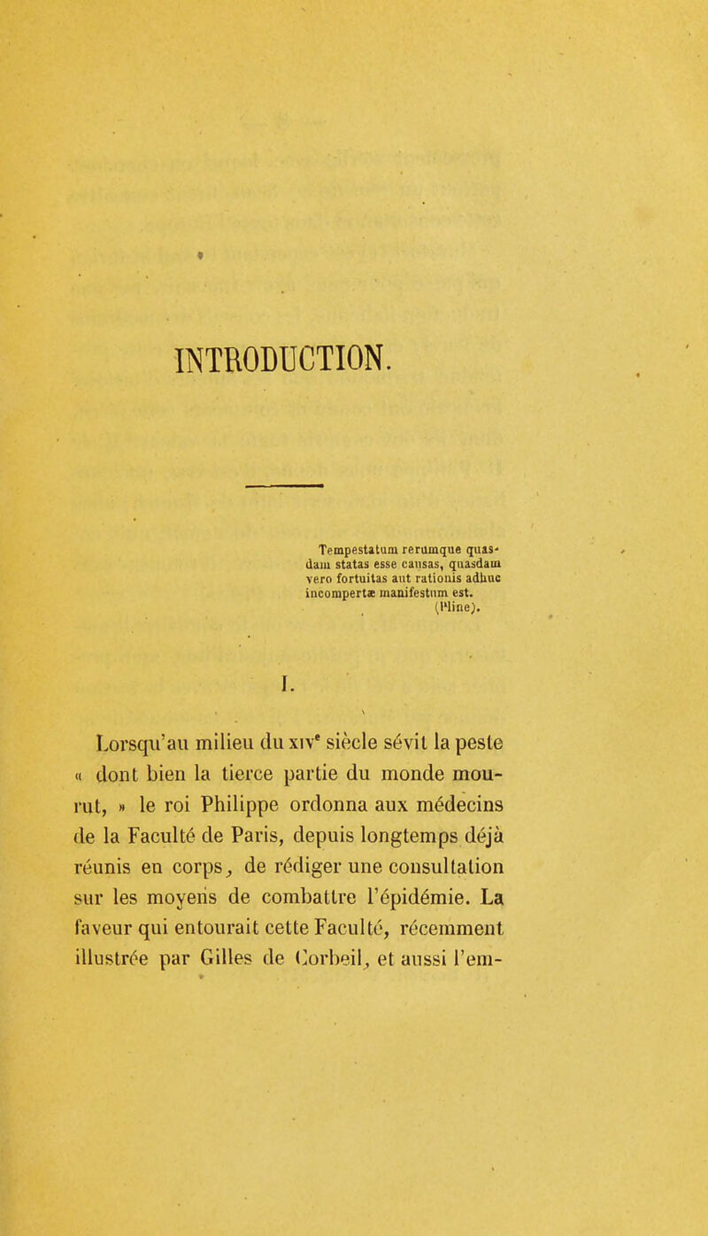 INTRODUCTION. Tempestatum reramque quas- daiu statas esse causas, quasdam vero fortuitas aut ratioiiis adliuc incompertx manifestnm est. (Wine). L Lorsqii'au milieu du xiv* siècle sévil la peste « dont bien la tierce partie du monde mou- rut, » le roi Philippe ordonna aux médecins de la Faculté de Paris, depuis longtemps déjà réunis en corps^ de rédiger une consultation sur les moyens de combattre l'épidémie. La faveur qui entourait cette Faculté, récemment illustrée par Gilles de (]orbeil, et aussi l'em-