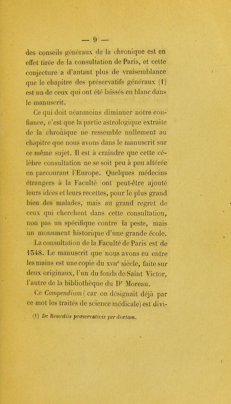 des conseils généraux de la chronique est en effet tirée de la consultation de Paris, et cette conjecture a d'autant pins de vraisemblance que le chapitre des préservatifs généraux (1) est un de ceux qui ont été laissés en blanc dans le manuscrit. Ce qui doit néanmoins diminuer notre con- fiance, c'est que la partie astrologique extraite de la chronique ne ressemble nullement au chapitre que nous avons dans le manuscrit sur ce même sujet. Il est à craindre que cette cé- lèbre consultation ne se soit peu à peu altérée en parcourant l'Europe. Quelques médecins étrangers à la Faculté ont peut-être ajouté leurs idées et leurs recettes, pour le plus grand bien des malades, mais au grand regret de ceux qui cherchent dans cette consultation, non pas un spécifique contre la peste, mais un monument historique d'une grande école. La consultation delà Faculté de Paris est de lo-iS. Le manuscrit que nous avons eu entre les mains est une copie du xvn' siècle, faite sur deux originaux, l'un du fonds de Saint Victor, l'autre de la bibliothèque du Moreau. Ce Compendium ( car on désignait déjà par ce mot les traités de science médicale) est divi- (I) Bc Hemediis pmservativis per diœtam.