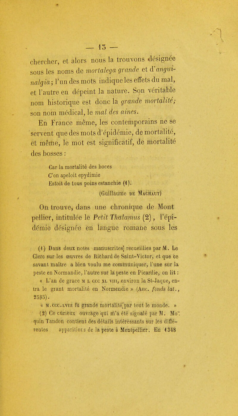 chercher, et alors nous la trouvons désignée sous les noms de mortalega grande et d'angui- nalgia; l'un des mots indique les effets du mal, et l'autre en dépeint la nature. Son véritable nom historique est donc la grande mortalité; son nom médical, le mal des aines. En France même, les contemporains ne se servent que des mots d'épidémie, de mortalité, et même, le mot est significatif, de mortalité des bosses : Car la mortalité des boces C'on apeloit epydimie Estoit de tous poins estanchie (4). (Guillaunîc de MacHaut) On trouve, dans une chronique de Mont pellier, intitulée le Petit Thalamus (2), l'épi- démie désignée en langue romane sous les (1) Dans deux notes manuscrites] recueillies par M. Le Clerc sur les œuvres de Richard de Saint-Victor, et que ce savant maître a bien voulu me communiquer, l'une sur la peste en Normandie, l'autre sur la peste en Picardie, on lit : « L'an de grâce m l ccc xl viii, environ la St-Jaque, en- tra le gtant mortalité en Normcndie » (A?ic. fonds lat., 2oS5). « M.ccc.LYiii fii grande mortâlité^'par tout le monde. » (2) Ge curieux ouvrage qui rii'a été signalé par M. Mo, quin Tandon coiltient des détails intéressants sur les diSé- rcQles apparilior.s de la peste à Montpellier. En 4348