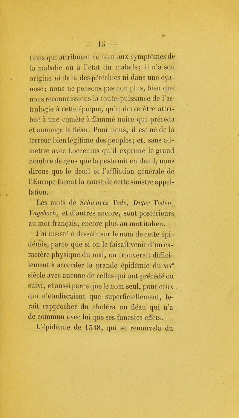 lions qui attribuent oe nom aux symptômes de la maladie où à l'état du malade; il n'a son origine ni dans despétéchies ni dans une cya- nose; nous ne pensons pas non plus, bien que nous reconnaissions la toute-puissance de l'as- trologie à cette époque, qu'il doive être attri- bué à une CQmète à flamme noire qui précéda et annonça le fléau. Pour nous, il est né de la terreur bien légitime des peuples; et, sans ad- mettre avec Loccenius qu'il exprime le grand nombre de gens que la peste mit en deuil, nous dirons que le deuil et l'affliction générale de l'Europe furent la cause de cette sinistre appel- lation. Les mots de Schwartz Tode, Diger Toden, Yageboch, et d'autres encore, sont postérieurs au mot français, encore plus au mot italien. J'ai insisté à dessein sur le nom de cette épi- démie, parce que si on le faisait venir d'un ca- ractère physique du mal, on trouverait diffici- lement à accorder la grande épidémie du xiv' siècle avec aucune de celles qui ont précédé ou suivi, et aussi parce que le nom seul, pour ceux . qui n'étudieraient que superficiellement, fe- rait rapprocher du choléra un fléau qui n'a de commun avec lui que ses funestes effets. L'épidémie de 1548, qui se renouvela du