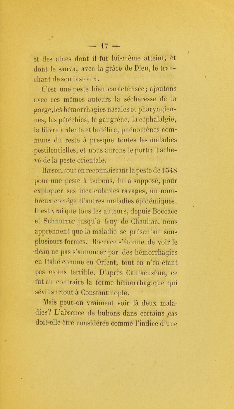 èt des aines dont il fut lui-même atteint, et dont le sauva, avec la grâce de Dieu, le tran- chant de son bistouri. C'est une peste bien caractérisée; ajoutons avec ces mêmes auteurs la sécheresse de la gorge,leè hémorrhagies nasales et pharyngien- nes, les pétéchies, la gangrène, la céphalalgie, la fièvre ardente et le délire, phénomènes com- muns du reste à presque toutes les maladies pestilentielles, et nous àufons le portrait ache- vé delà peste orientale-. Hœser, tout eu reconnaissant la peste de 1548 pour une peste à bubons, lui a supposé, pour exphquer ses incalculables ravages, un nom- breux cortège d'autres maladies épidémiques. Il est vrai que tous les auteurs, depuis Boccace et Schnurrer jusqu'à Guy de Chauliac, nous apprennent que la maladie se présentait sous plusieurs formes. Boccace s'étonne, de voir le •fléau ne pas s'annoncer par des hémorrhagies en Italie comme en Orient, tout en n'ein étant pas moins terrible. D'après Cantacuzène, ce fut au contraire la forme hémorrhagique qui ■sévit surtout à Constantinople. Mais peut-on vraiment voir là deux mala- dies? L'absence de bubons dans certains .cas doit-elle être considérée comme l'indice d'une