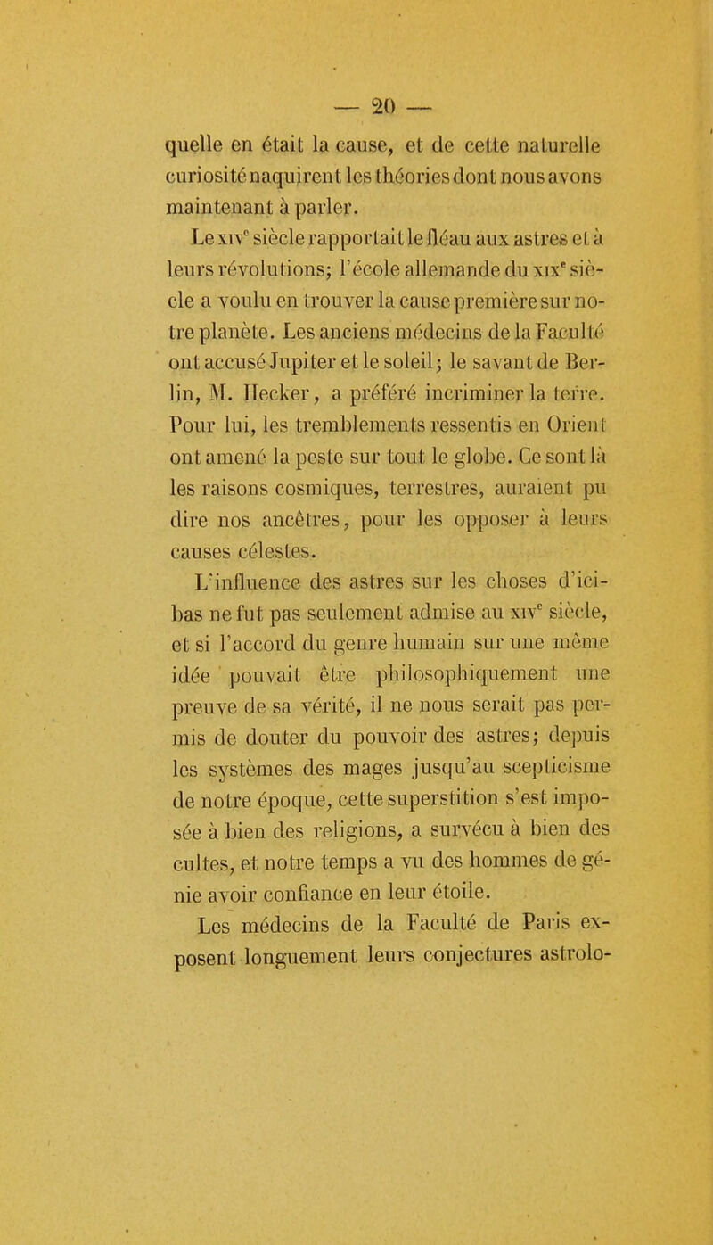 quelle en était la cause, et de cette naturelle curiositénaquirent les théoriesdont nousavons maintenant à parler. Lexi\° siècle rapportait le fléau aux astres et à leurs révolutions; l'école allemande du xix' siè- cle a voulu en trouver la cause première sur no- tre planète. Les anciens médecins de la Faculté ont accusé Jupiter et le soleil ; le savant de Ber- lin, M. Hecker, a préféré incriminer la terre. Pour lui, les tremblements ressentis en Orient ont amené la peste sur tout le globe. Ce sont là les raisons cosmiques, terrestres, auraient pu dire nos ancêtres, pour les opposer à leurs causes célestes. L'influence des astres sur les choses d'ici- bas ne fut pas seulement admise au xiv siècle, et si l'accord du genre humain sur une môme idée pouvait être philosophiquement une preuve de sa vérité, il ne nous serait pas per- mis de douter du pouvoir des astres; depuis les systèmes des mages jusqu'au scepticisme de notre époque, cette superstition s'est impo- sée à bien des religions, a survécu à bien des cultes, et notre temps a vu des hommes de gé- nie avoir confiance en leur étoile. Les médecins de la Faculté de Paris ex- posent longuement leurs conjectures astrolo-