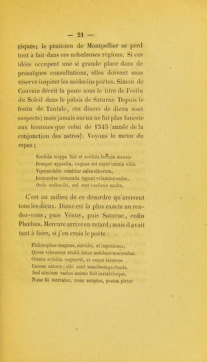 giques; le praticien de Montpellier se perd tout à fait dans ces nébuleuses régions. Si ces idées occupent une si grande place dans de prosaïques consultations, elles doivent sans réserve inspirer les médecins poètes. Simon de Couvain décrit la peste sous le titre de Festin du Soleil dans le palais de Saturne Depuis le festin de Tantale, tfes dîners de dieux sont suspects; mais jamais aucun ne fut plus funeste aux hommes que celui de 1545 (année de la conjonction des astres). Voyons le menu du repas ; Sordida mappa fuit et sordida ferîula raensis Desupcr apposita, coquus est super omnia vilis. Vipereofelle condilur salsaciboram, Immundas immuada tegunt velaminasedes. Ordo niiUus ibi^ sed erat confusio multa. C'est au milieu de ce désordre qu'arrivent tous les dieux. Diane est la plus exacte au ren- dez-vous ; puis Vénus, puis Saturne, enfin Phœbus. Mercure arriveen retard; mais il avait tant à faire, si j'en crois le poëte : Philosophus magnus, sublilis, et ingeniosus, Quem vehemens studii labor assiduusmacerabat. Omnia scibilia cognovit, et usque latenles Causas naturœ; sibi sunt manifestaprofunda. Sednimium varias animo fuit inslabiiisque. Nunc fit mercalor, nuuc scriptor, postea pictor