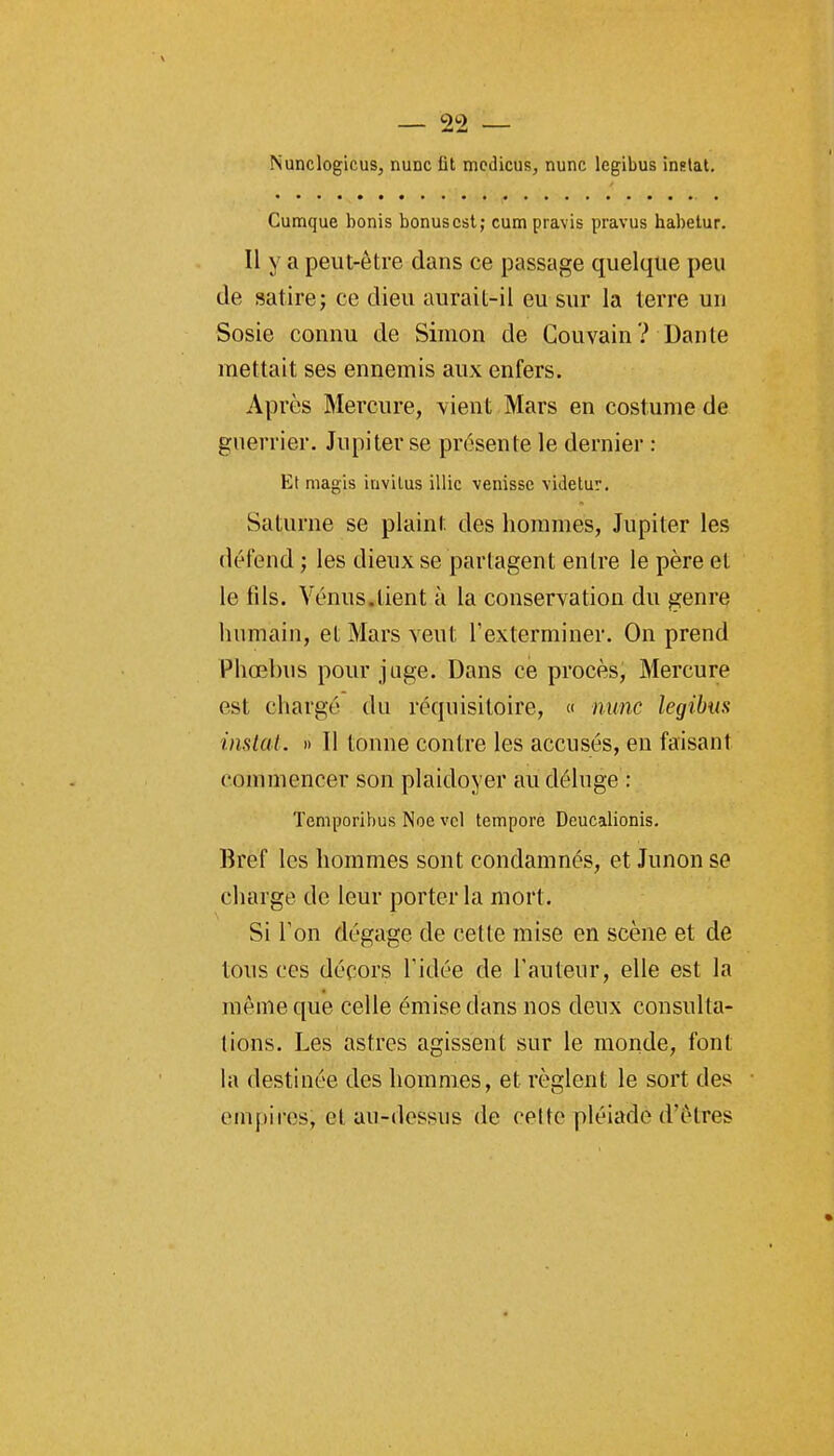 Nunclogicus, nunc ût mcdicus, nunc legibus inplat. Cumque bonis bonus est; cumpravis pravus habetur. Il y a peut-être dans ce passage quelque peu de satire; ce dieu aurait-il eu sur la terre un Sosie connu de Simon de Couvain? Dante mettait ses ennemis aux enfers. Après Mercure, vient Mars en costume de guerrier. Jupiter se présente le dernier : Et magis iavilus illic venissc videlur. Saturne se plaint des hommes, Jupiter les défend ; les dieux se partagent entre le père et le iils. Vénus.tient à la conservation du genre humain, et Mars veut l'exterminer. On prend Phœlnis pour juge. Dans ce procès. Mercure est chargé du réquisitoire, « nunc legibm instat. )i 11 tonne contre les accusés, en faisant commencer son plaidoyer au déluge : Temporibus Noe vcl temporè Deucalionis. Bref les hommes sont condamnés, et Junon se charge de leur porter la mort. Si Ton dégage de cette mise en scène et de tous ces décors l'idée de l'auteur, elle est la même que celle émise dans nos deux consulta- tions. Les astres agissent sur le monde, font hi destinée des hommes, et règlent le sort des empires, et au-dessus de celte pléiade d'êtres