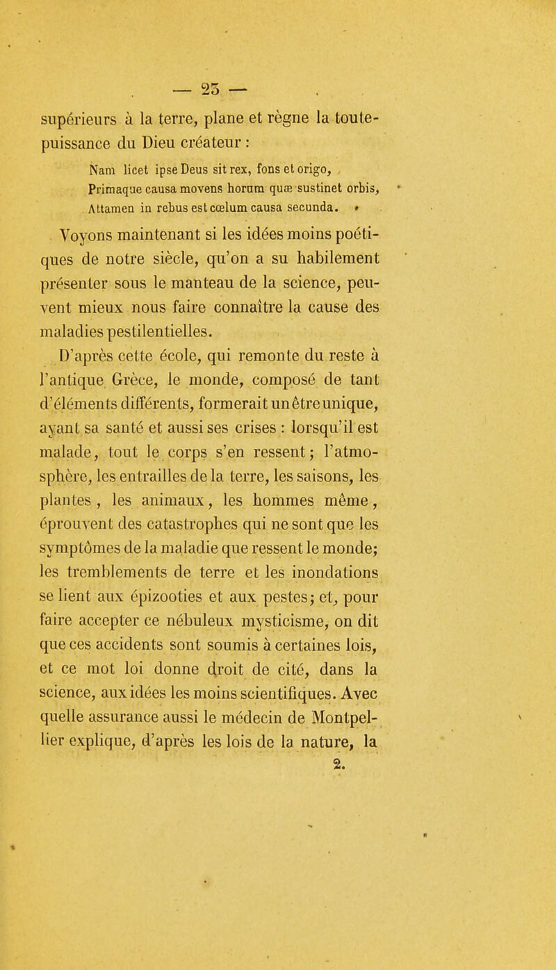 supérieurs à la terre, plane et règne la toute- puissance du Dieu créateur : Nam licet ipseDeus sitrex, fonsetorigo, Primaque causa movens hornm quœ sustinet orbis, Attamen in rebus estcœlum causa secunda. » Voyons maintenant si les idées moins poéti- ques de notre siècle, qu'on a su habilement présenter sous le manteau de la science, peu- vent mieux nous faire connaître la cause des maladies pestilentielles. D'après cette école, qui remonte du reste à l'antique Grèce, le monde, composé de tant d'éléments différents, formerait un être unique, ayant sa santé et aussi ses crises : lorsqu'il est malade, tout le corps s'en ressent; l'atmo- sphère, les entrailles de la terre, les saisons, les plantes , les animaux, les hommes même, éprouvent des catastrophes qui ne sont que les symptômes de la maladie que ressent le monde; les tremblements de terre et les inondations se lient aux épizooties et aux pestes; et, pour faire accepter ce nébuleux mysticisme, on dit que ces accidents sont soumis à certaines lois, et ce mot loi donne droit de cité, dans la science, aux idées les moins scientifiques. Avec quelle assurance aussi le médecin de Montpel- lier explique, d'après les lois de la nature, la 2.