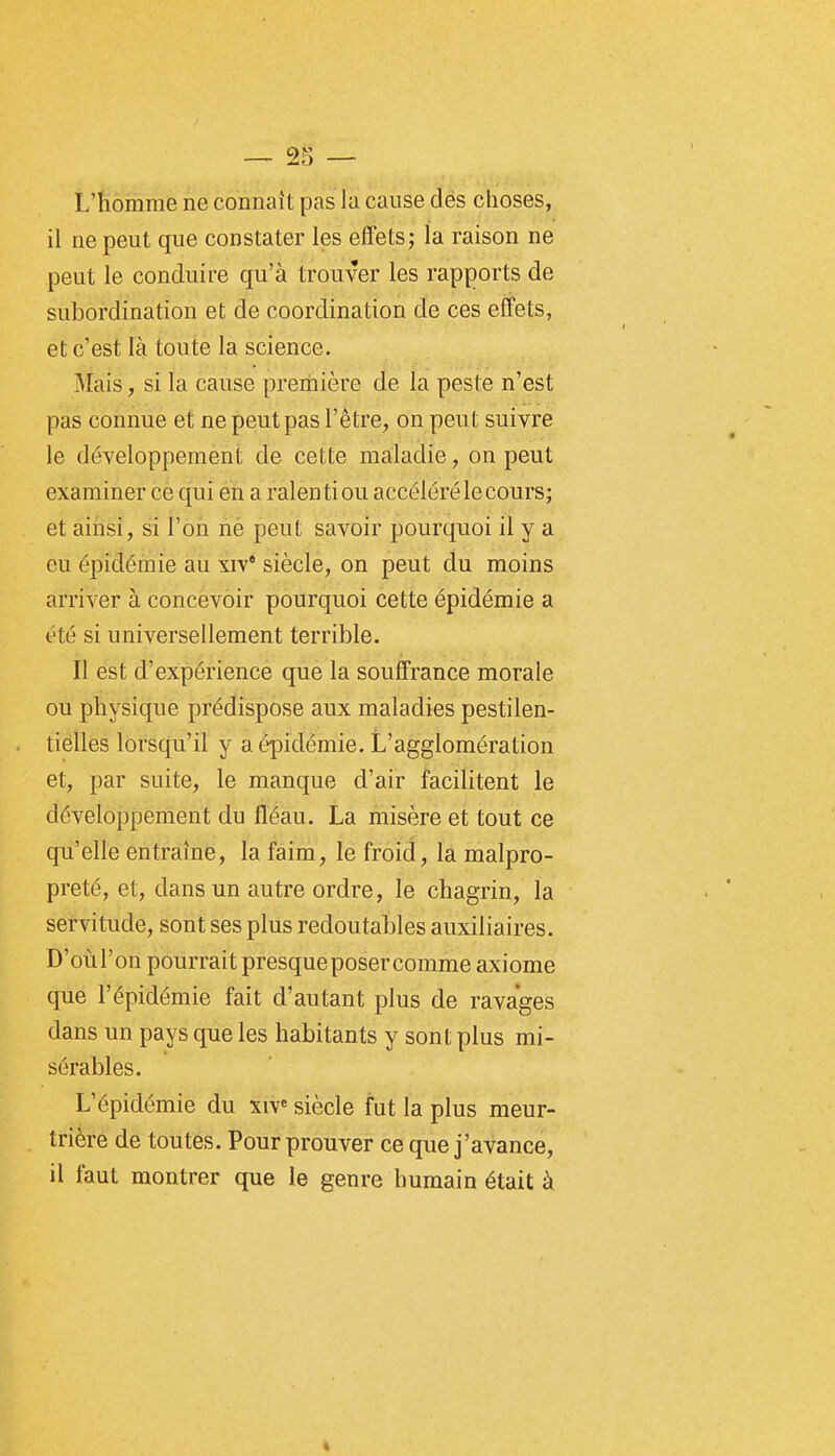 L'homme ne connaît pas la cause dès choses, il ne peut que constater les effets; la raison ne peut le conduire qu'à trouver les rapports de subordination et de coordination de ces effets, et c'est là toute la science. Mais, si la cause preriiière de la peste n'est pas connue et ne peut pas l'être, on peut suivre le développement de cette maladie, on peut examiner ce qui en a ralenti ou accéléré le cours; et ainsi, si l'on nè peut savoir pourquoi il y a eu épidémie au xiv* siècle, on peut du moins arriver à concevoir pourquoi cette épidémie a été si universellement terrible. II est d'expérience que la souffrance morale ou physique prédispose aux maladies pestilen- tielles lorsqu'il y a épidémie. L'agglomération et, par suite, le manque d'air facilitent le développement du fléau. La misère et tout ce qu'elle entraîne, la faim, le froid, la malpro- preté, et, dans un autre ordre, le chagrin, la servitude, sont ses plus redoutables auxiliaires. D'oùl'on pourrait presque poser comme axiome que l'épidémie fait d'autant plus de ravages dans un pays que les habitants y sont plus mi- sérables. L'épidémie du xiv« siècle fut la plus meur- trière de toutes. Pour prouver ce que j'avance, il faut montrer que le genre humain était à